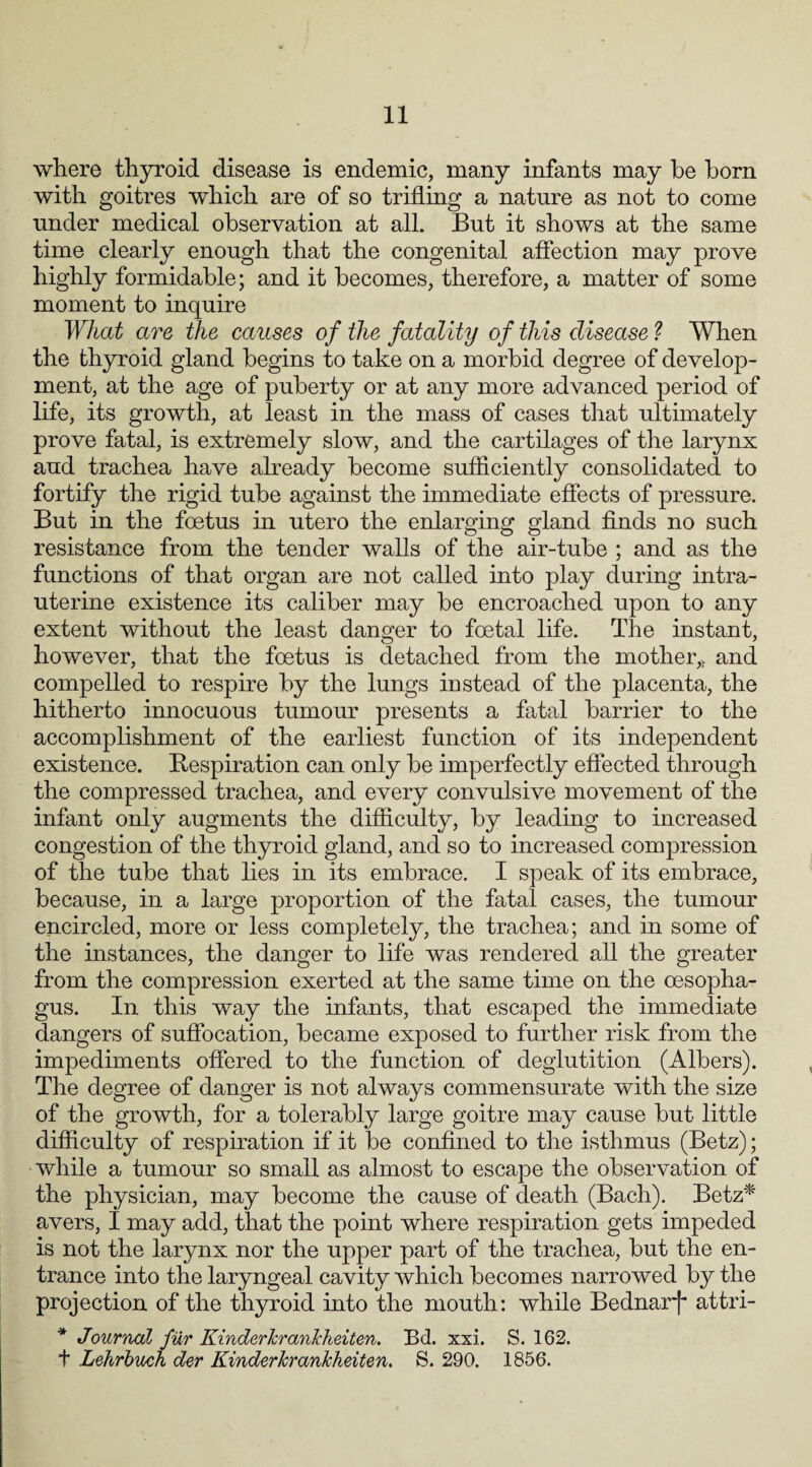 where thyroid disease is endemic, many infants may he born with goitres which are of so trifling a nature as not to come under medical observation at all. But it shows at the same time clearly enough that the congenital affection may prove highly formidable; and it becomes, therefore, a matter of some moment to inquire What are the causes of the fatality of this disease ? When the thyroid gland begins to take on a morbid degree of develop¬ ment, at the age of puberty or at any more advanced period of life, its growth, at least in the mass of cases that ultimately prove fatal, is extremely slow, and the cartilages of the larynx aud trachea have already become sufficiently consolidated to fortify the rigid tube against the immediate effects of pressure. But in the foetus in utero the enlarging gland finds no such resistance from the tender walls of the air-tube ; and as the functions of that organ are not called into play during intra¬ uterine existence its caliber may be encroached upon to any extent without the least danger to foetal life. The instant, however, that the foetus is detached from the mother,f and compelled to respire by the lungs instead of the placenta, the hitherto innocuous tumour presents a fatal barrier to the accomplishment of the earliest function of its independent existence. Respiration can only be imperfectly effected through the compressed trachea, and every convulsive movement of the infant only augments the difficulty, by leading to increased congestion of the thyroid gland, and so to increased compression of the tube that lies in its embrace. I speak of its embrace, because, in a large proportion of the fatal cases, the tumour encircled, more or less completely, the trachea; and in some of the instances, the danger to life was rendered all the greater from the compression exerted at the same time on the oesopha¬ gus. In this way the infants, that escaped the immediate dangers of suffocation, became exposed to further risk from the impediments offered to the function of deglutition (Albers). The degree of danger is not always commensurate with the size of the growth, for a tolerably large goitre may cause but little difficulty of respiration if it be confined to the isthmus (Betz); while a tumour so small as almost to escape the observation of the physician, may become the cause of death (Bach). Betz* avers, I may add, that the point where respiration gets impeded is not the larynx nor the upper part of the trachea, but the en¬ trance into the laryngeal cavity which becomes narrowed by the projection of the thyroid into the mouth: while Bednarj* attri- * Journal fur KinderlcranJcheiten. Ed. xsi. S. 162. t Lehrbuch der Kinderkrankheiten. S. 290. 1856.