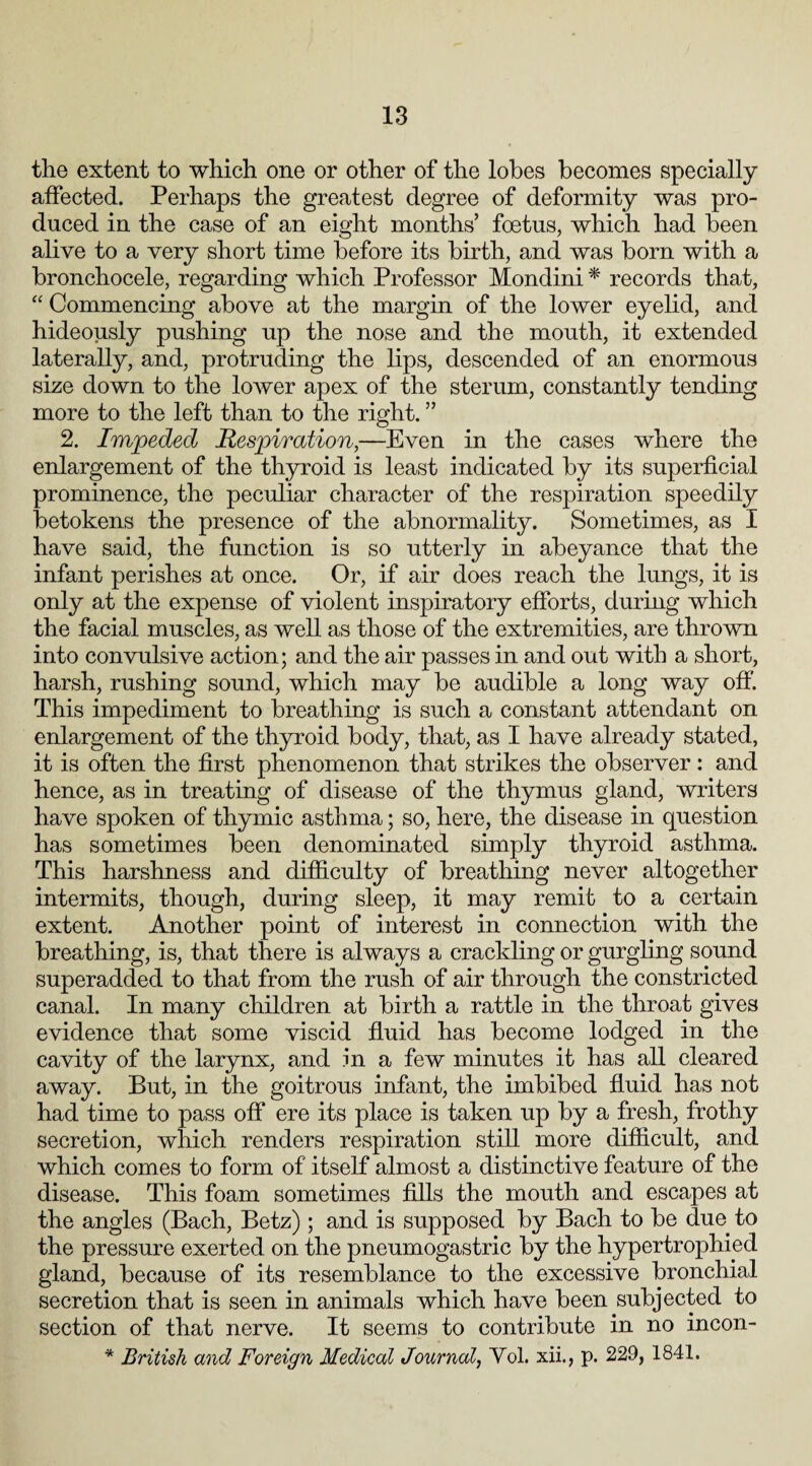 the extent to which one or other of the lobes becomes specially affected. Perhaps the greatest degree of deformity was pro¬ duced in the case of an eight months’ foetus, which had been alive to a very short time before its birth, and was born with a bronchocele, regarding which Professor Mondini * records that, “ Commencing above at the margin of the lower eyelid, and hideously pushing up the nose and the mouth, it extended laterally, and, protruding the lips, descended of an enormous size down to the lower apex of the sterum, constantly tending more to the left than to the right. ” 2. Impeded Respiration,—Even in the cases where the enlargement of the thyroid is least indicated by its superficial prominence, the peculiar character of the respiration speedily betokens the presence of the abnormality. Sometimes, as I have said, the function is so utterly in abeyance that the infant perishes at once. Or, if air does reach the lungs, it is only at the expense of violent inspiratory efforts, during which the facial muscles, as well as those of the extremities, are thrown into convulsive action; and the air passes in and out with a short, harsh, rushing sound, which may be audible a long way off. This impediment to breathing is such a constant attendant on enlargement of the thyroid body, that, as I have already stated, it is often the first phenomenon that strikes the observer: and hence, as in treating of disease of the thymus gland, writers have spoken of thymic asthma; so, here, the disease in question has sometimes been denominated simply thyroid asthma. This harshness and difficulty of breathing never altogether intermits, though, during sleep, it may remit to a certain extent. Another point of interest in connection with the breathing, is, that there is always a crackling or gurgling sound superadded to that from the rush of air through the constricted canal. In many children at birth a rattle in the throat gives evidence that some viscid fluid has become lodged in the cavity of the larynx, and in a few minutes it has all cleared away. But, in the goitrous infant, the imbibed fluid has not had time to pass off ere its place is taken up by a fresh, frothy secretion, which renders respiration still more difficult, and which comes to form of itself almost a distinctive feature of the disease. This foam sometimes fills the mouth and escapes at the angles (Bach, Betz) ; and is supposed by Bach to be due to the pressure exerted on the pneumogastric by the hypertrophied gland, because of its resemblance to the excessive bronchial secretion that is seen in animals which have been subjected to section of that nerve. It seems to contribute in no incon- * British and Foreign Medical Journal, Yol. xii., p. 229, 1841.