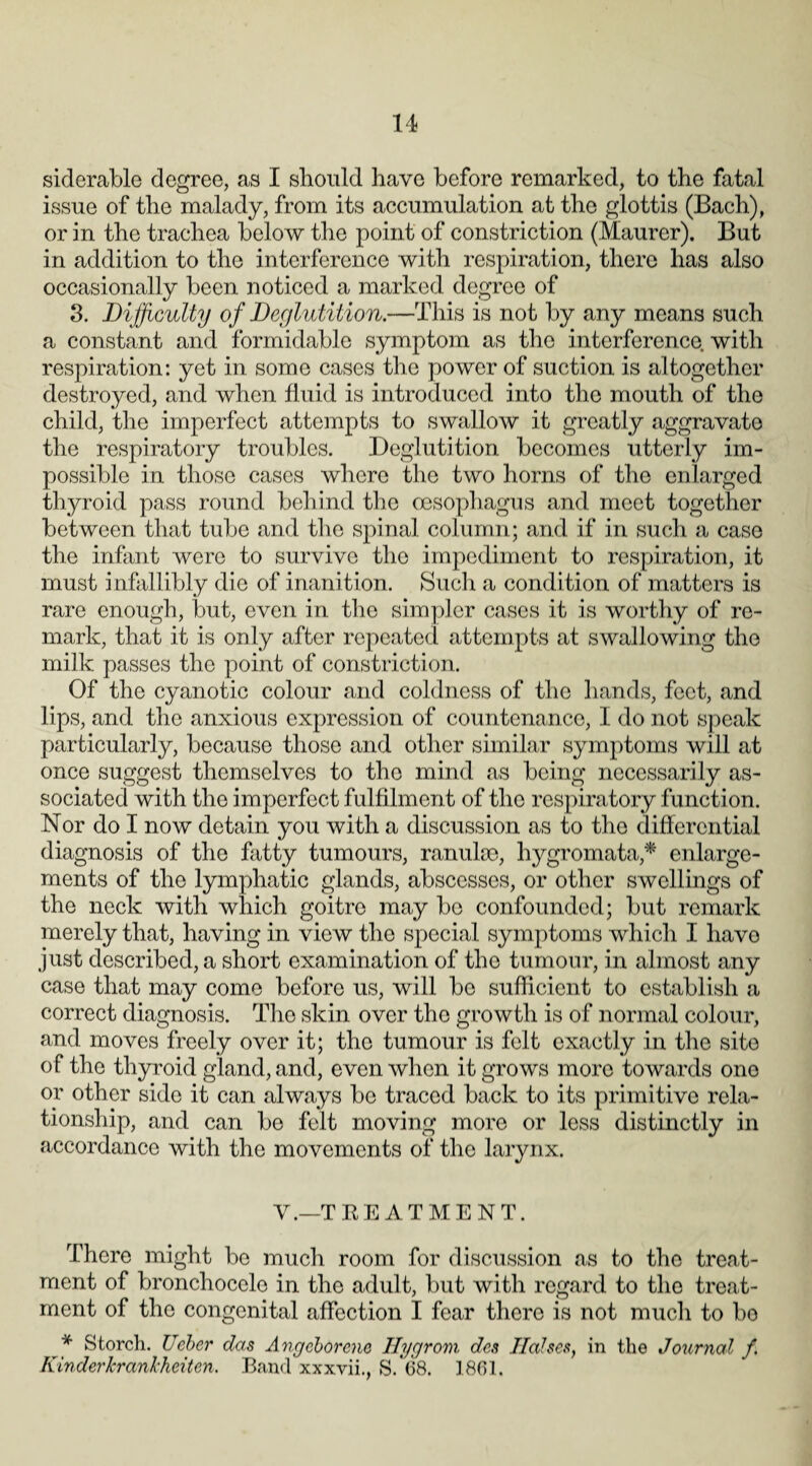 siderable degree, as I should have before remarked, to the fatal issue of the malady, from its accumulation at the glottis (Bach), or in the trachea below the point of constriction (Maurer). But in addition to the interference with respiration, there has also occasionally been noticed a marked degree of 3. Difficulty of Deglutition.—This is not by any means such a constant and formidable symptom as the interference, with respiration: yet in some cases the power of suction is altogether destroyed, and when fluid is introduced into the mouth of the child, the imperfect attempts to swallow it greatly aggravate the respiratory troubles. Deglutition becomes utterly im¬ possible in those cases where the two horns of the enlarged thyroid pass round behind the oesophagus and meet together between that tube and the spinal column; and if in such a case the infant were to survive the impediment to respiration, it must infallibly die of inanition. Such a condition of matters is rare enough, but, even in the simpler cases it is worthy of re¬ mark, that it is only after repeated attempts at swallowing the milk passes the point of constriction. Of the cyanotic colour and coldness of the hands, feet, and lips, and the anxious expression of countenance, I do not speak particularly, because those and other similar symptoms will at once suggest themselves to the mind as being necessarily as¬ sociated with the imperfect fulfilment of the respiratory function. Nor do I now detain you with a discussion as to the differential diagnosis of the fatty tumours, ranuloe, hygromata* enlarge¬ ments of the lymphatic glands, abscesses, or other swellings of the neck with which goitre may bo confounded; but remark merely that, having in view the special symptoms which I havo just described, a short examination of the tumour, in almost any case that may come before us, will bo sufficient to establish a correct diagnosis. The skin over the growth is of normal colour, and moves freely over it; the tumour is felt exactly in the site of the thyroid gland, and, even when it grows more towards ono or other side it can always bo traced back to its primitive rela¬ tionship, and can be felt moving more or less distinctly in accordance with the movements of the larynx. Y.—TREATMENT. There might be much room for discussion as to the treat¬ ment of bronchocelo in the adult, but with regard to the treat¬ ment of the congenital affection I fear there is not much to bo * Storch. Ueber das Angcborcne Hygrom des liaises, in the Journal f Kinderkrankheiten. Band xxxvii., S. 68. 1861.