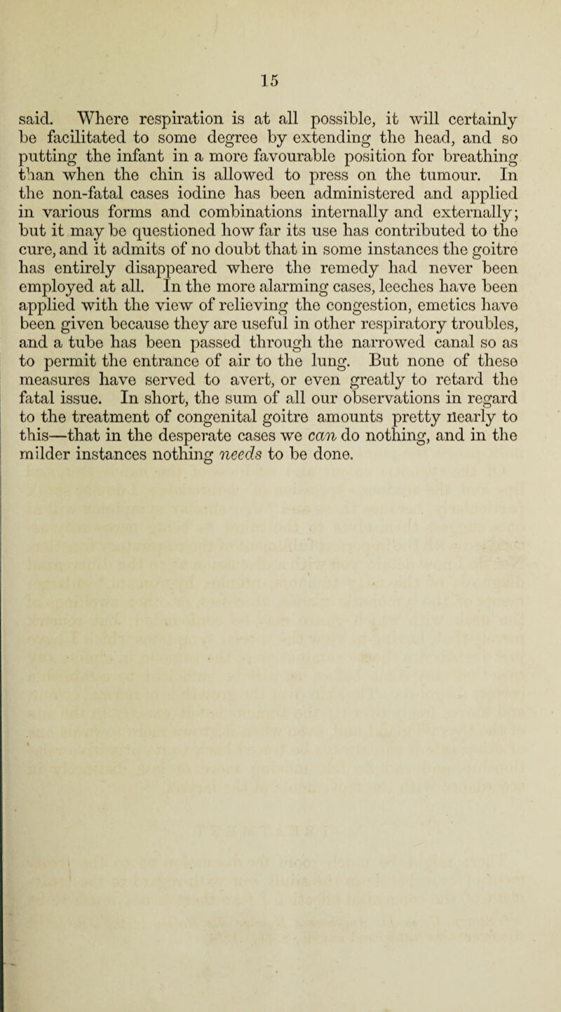 said. Where respiration is at all possible, it will certainly be facilitated to some degree by extending the head, and so putting the infant in a more favourable position for breathing than when the chin is allowed to press on the tumour. In the non-fatal cases iodine has been administered and applied in various forms and combinations internally and externally; but it may be questioned how far its use has contributed to the cure, and it admits of no doubt that in some instances the goitre has entirely disappeared where the remedy had never been employed at all. In the more alarming cases, leeches have been applied with the view of relieving the congestion, emetics have been given because they are useful in other respiratory troubles, and a tube has been passed through the narrowed canal so as to permit the entrance of air to the lung. But none of these measures have served to avert, or even greatly to retard the fatal issue. In short, the sum of all our observations in regard to the treatment of congenital goitre amounts pretty nearly to this—that in the desperate cases we can do nothing, and in the milder instances nothing needs to be done.