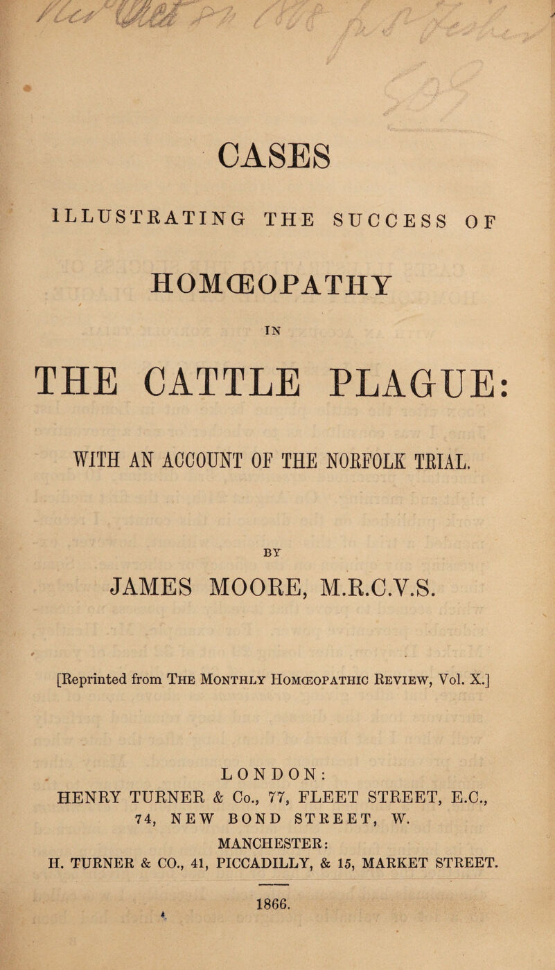 OASES ILLUSTRATING THE SUCCESS OF HOMOEOPATHY / IN THE CATTLE PLAGUE WITH AN ACCOUNT OF THE NORFOLK TRIAL. BY JAMES MOORE, M.R.C.V.S. [Reprinted from The Monthly Homoeopathic Review, Yol. X.] LONDON: HENRY TURNER & Co., 77, FLEET STREET, E.C., 74, NEW BOND STREET, W. MANCHESTER: H. TURNER & CO., 41, PICCADILLY, & 15, MARKET STREET.