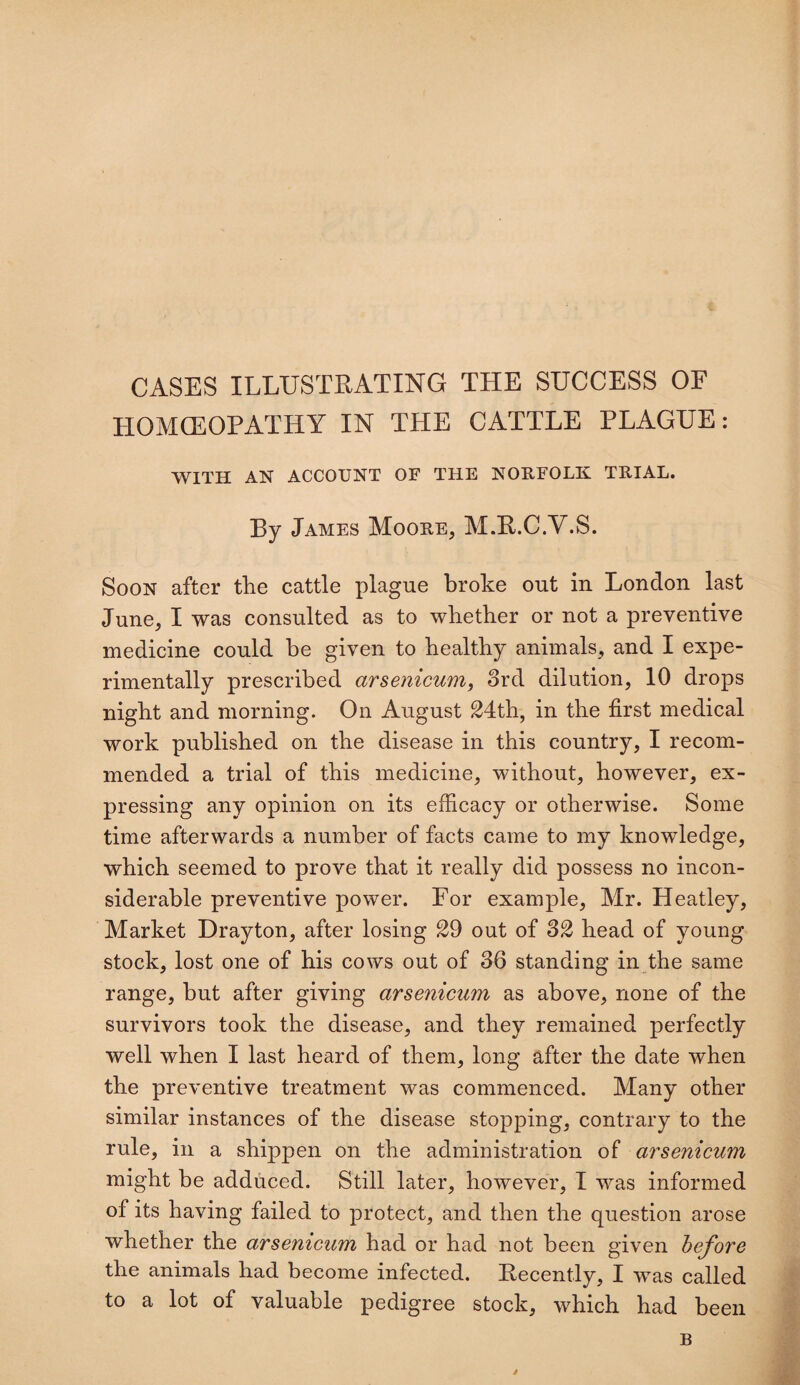 CASES ILLUSTRATING THE SUCCESS OF HOMOEOPATHY IN THE CATTLE PLAGUE: WITH AN ACCOUNT OF THE NORFOLK TRIAL. By James Moore, M.R.C.V.S. Soon after the cattle plague broke out in London last June, I was consulted as to whether or not a preventive medicine could be given to healthy animals, and I expe¬ rimentally prescribed arsenicum, 3rd dilution, 10 drops night and morning. On August 24th, in the first medical work published on the disease in this country, I recom¬ mended a trial of this medicine, without, however, ex¬ pressing any opinion on its efficacy or otherwise. Some time afterwards a number of facts came to my knowledge, which seemed to prove that it really did possess no incon¬ siderable preventive power. For example, Mr. Heatley, Market Drayton, after losing 29 out of 32 head of young stock, lost one of his cows out of 36 standing in the same range, but after giving arsenicum as above, none of the survivors took the disease, and they remained perfectly well when I last heard of them, long after the date when the preventive treatment was commenced. Many other similar instances of the disease stopping, contrary to the rule, in a shippen on the administration of arsenicum might be adduced. Still later, however, I was informed of its having failed to protect, and then the question arose whether the arsenicum had or had not been given before the animals had become infected. Decently, I was called to a lot of valuable pedigree stock, which had been B