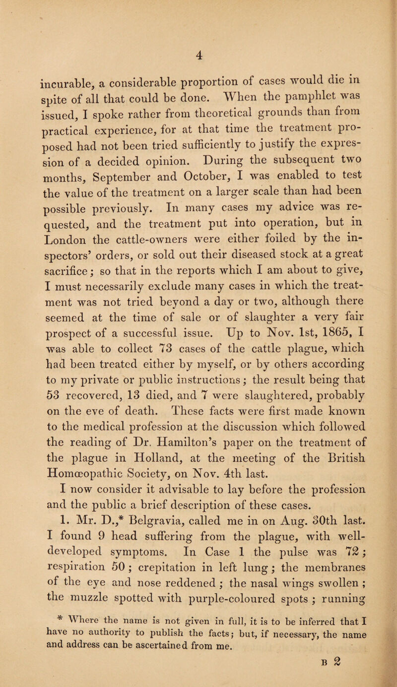 incurable, a considerable proportion of cases would die in spite of all that could be done. When the pamphlet was issued, I spoke rather from theoretical grounds than from practical experience, for at that time the treatment pro¬ posed had not been tried sufficiently to justify the expres¬ sion of a decided opinion. During the subsequent two months, September and October, I was enabled to test the value of the treatment on a larger scale than had been possible previously. In many cases my advice was re¬ quested, and the treatment put into operation, but in London the cattle-owners were either foiled by the in¬ spectors’ orders, or sold out their diseased stock at a great sacrifice; so that in the reports which I am about to give, I must necessarily exclude many cases in which the treat¬ ment was not tried beyond a day or two, although there seemed at the time of sale or of slaughter a very fair prospect of a successful issue. Up to Nov. 1st, 1865, I was able to collect 73 cases of the cattle plague, which had been treated either by myself, or by others according to my private or public instructions; the result being that 53 recovered, 13 died, and 7 were slaughtered, probably on the eve of death. These facts were first made known to the medical profession at the discussion which followed the reading of Dr. Hamilton’s paper on the treatment of the plague in Holland, at the meeting of the British Homoeopathic Society, on Nov. 4th last. I now consider it advisable to lay before the profession and the public a brief description of these cases. 1. Mr. D.,* Belgravia, called me in on Aug. 30th last. I found 9 head suffering from the plague, with well- developed symptoms. In Case 1 the pulse was 12; respiration 50 ; crepitation in left lung ; the membranes of the eye and nose reddened ; the nasal wings swollen ; the muzzle spotted with purple-coloured spots ; running * \V here the name is not given in full, it is to be inferred that I have no authority to publish the facts; but, if necessary, the name and address can be ascertained from me. B 2