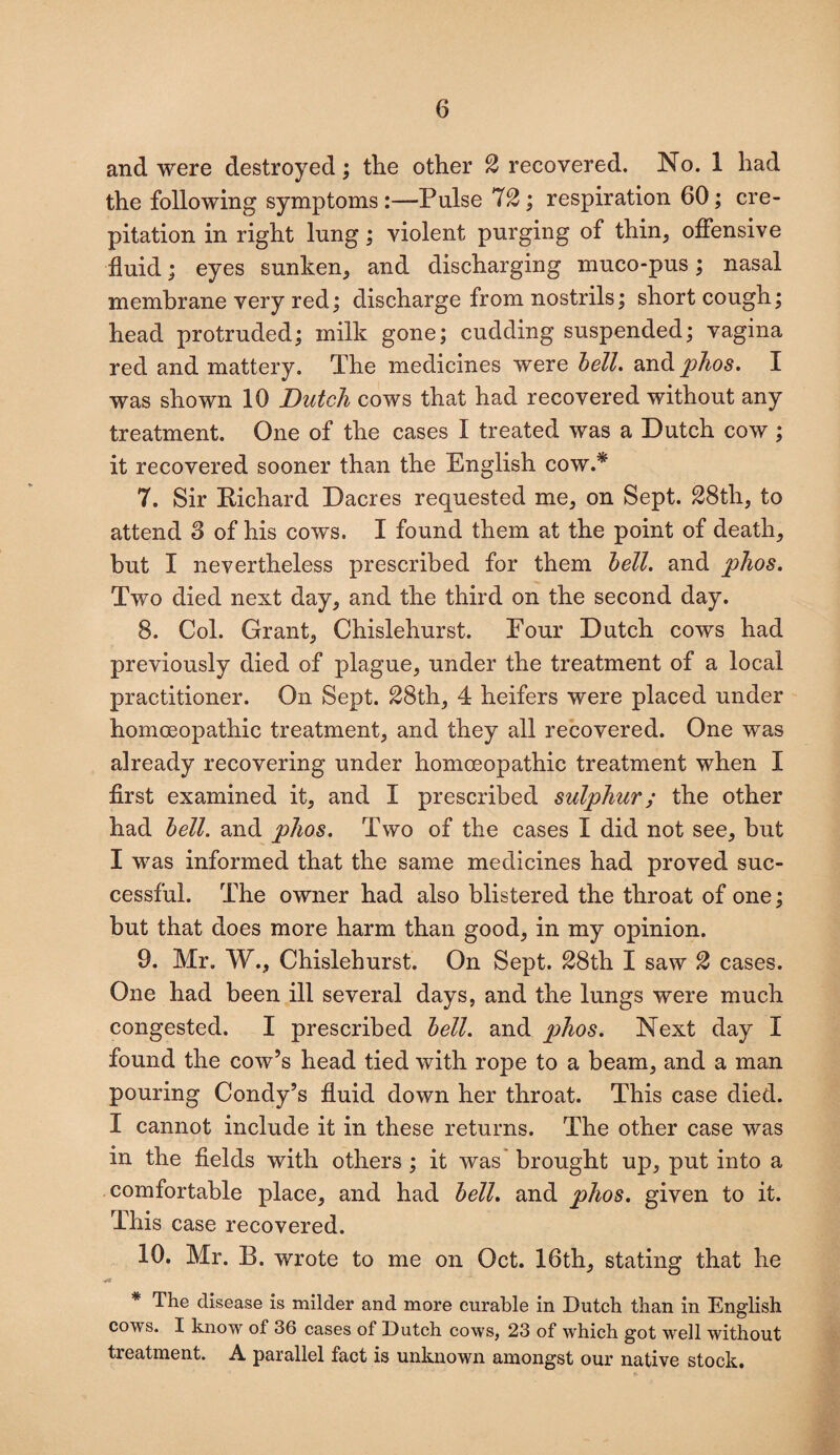 and were destroyed; the other 2 recovered. No. 1 had the following symptoms :—Pulse 72 ; respiration 60; cre¬ pitation in right lung; violent purging of thin, offensive fluid; eyes sunken, and discharging muco-pus; nasal membrane very red; discharge from nostrils; short cough; head protruded; milk gone; cudding suspended; vagina red and mattery. The medicines were bell, and phos. I was shown 10 Dutch cows that had recovered without any treatment. One of the cases I treated was a Dutch cow ; it recovered sooner than the English cow.* 7. Sir Richard Dacres requested me, on Sept. 28th, to attend S of his cows. I found them at the point of death, but I nevertheless prescribed for them bell, and phos. Two died next day, and the third on the second day. 8. Col. Grant, Chislehurst. Four Dutch cows had previously died of plague, under the treatment of a local practitioner. On Sept. 28th, 4 heifers were placed under homoeopathic treatment, and they all recovered. One was already recovering under homoeopathic treatment when I first examined it, and I prescribed sulphur; the other had bell, and phos. Two of the cases I did not see, but I was informed that the same medicines had proved suc¬ cessful. The owner had also blistered the throat of one; but that does more harm than good, in my opinion. 9. Mr. W.f Chislehurst. On Sept. 28th I saw 2 cases. One had been ill several days, and the lungs were much congested. I prescribed bell, and phos. Next day I found the cow’s head tied with rope to a beam, and a man pouring Condy’s fluid down her throat. This case died. I cannot include it in these returns. The other case was in the fields with others ; it was brought up, put into a comfortable place, and had bell, and phos. given to it. This case recovered. 10. Mr. B. wrote to me on Oct. 16th, stating that he * The disease is milder and more curable in Dutch than in English cows. I know of 36 cases of Dutch cows, 23 of which got well without treatment. A parallel fact is unknown amongst our native stock.