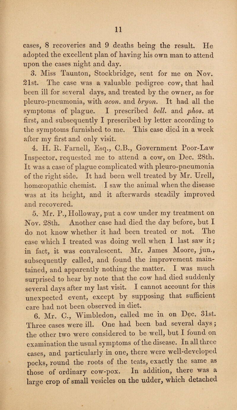 cases, 8 recoveries and 9 deaths being the result. He adopted the excellent plan of having his own man to attend upon the cases night and day. 3. Miss Taunton, Stockbridge, sent for me on Nov. 21st. The case was a valuable pedigree cow, that had been ill for several days, and treated by the owner, as for pleuro-pneumonia, with aeon, and bryon. It had all the symptoms of plague. I prescribed bell, and phos. at first, and subsequently I prescribed by letter according to the symptoms furnished to me. This case died in a week after my first and only visit. 4. H. It. Farnell, Esq., C.B., Government Poor-Law Inspector, requested me to attend a cow, on Dec. 28th. It was a case of plague complicated with pleuro-pneumonia of the right side. It had been well treated by Mr. Urell, homoeopathic chemist. I saw the animal when the disease was at its height, and it afterwards steadily improved and recovered. 5. Mr. P., Holloway, put a cow under my treatment on Nov. 28th. Another case had died the day before, but I do not know whether it had been treated or not. The case which I treated was doing well when I last saw it; in fact, it was convalescent. Mr. James Moore, jun., subsequently called, and found the improvement main¬ tained, and apparently nothing the matter. I was much surprised to hear by note that the cow had died suddenly several days after my last visit. I cannot account for this unexpected event, except by supposing that sufficient care had not been observed in diet. 6. Mr. C., Wimbledon, called me in on Dec. 31st. Three cases were ill. One had been bad seveial days , the other two were considered to be well, but I found on examination the usual symptoms of the disease. In all three cases, and particularly in one, there were well-developed pocks, round the roots of the teats, exactly the same as those of ordinary cow-pox. In addition, there was a large crop of small vesicles on the udder, which detached