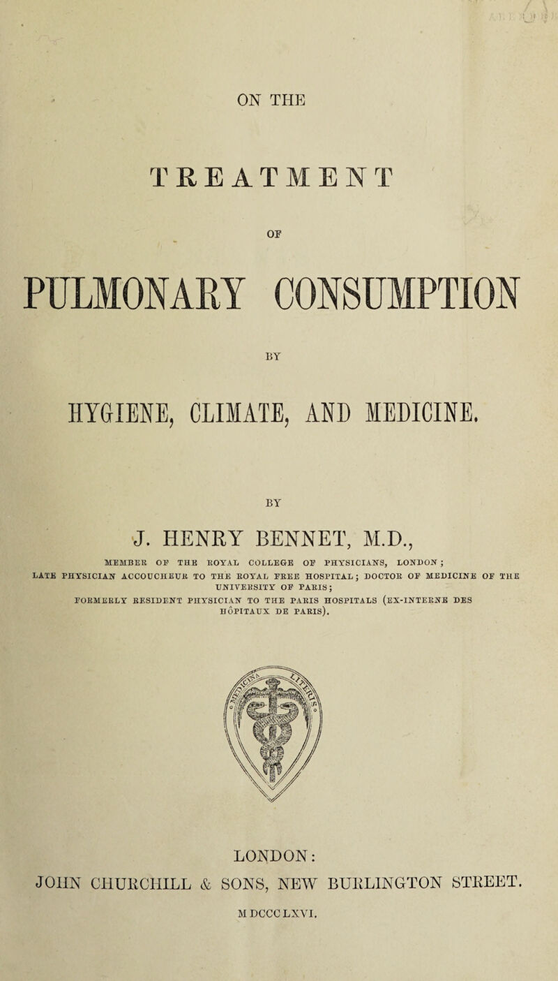 ON THE TREAT M E NT or PULMONARY CONSUMPTION BY HYGIENE, CLIMATE, AND MEDICINE. BY J. HENRY BENNET, M.D., MEMBER OE THE ROYAL COLLEGE OE PHYSICIAN'S, LONDON ; LATE PHYSICIAN ACCOUCHEUR TO THE ROYAL EREE HOSPITAL ; DOCTOR OF MEDICINE OF THE UNIVERSITY OF PARIS; FORMERLY RESIDENT PHYSICIAN TO THE PARIS HOSPITALS (EX-INTERNE DES HOPITAUX DE PARIS). LONDON: JOHN CHURCHILL & SONS, NEW BURLINGTON STREET. MDCCCLXVI.