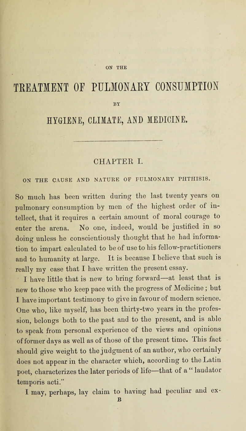 TREATMENT OE PULMONARY CONSUMPTION BY HYGIENE, CLIMATE, AND MEDICINE. CHAPTER I. ON THE CAUSE AND NATURE OE FULMONARY PHTHISIS. So much has been written during the last twenty years on pulmonary consumption by men of the highest order of in¬ tellect, that it requires a certain amount of moral courage to enter the arena. No one, indeed, would be justified in so doing unless he conscientiously thought that he bad informa¬ tion to impart calculated to be of use to bis fellow-practitioners and to humanity at large. It is because I believe that such is really my case that I have written the present essay. I have little that is new to bring forward—at least that is new to those who keep pace with the progress of Medicine ; but I have important testimony to give in favour of modem science. One who, like myself, has been thirty-two years in the profes¬ sion, belongs both to the past and to the present, and is able to speak from personal experience of the views and opinions of former days as well as of those of the present time. I his fact should give weight to the judgment of an author, who certainly does not appear in the character which, according to the Latin poet, characterizes the later periods of life—that of a “ laudator temporis acti.” I may, perhaps, lay claim to having had peculiar and ex- B