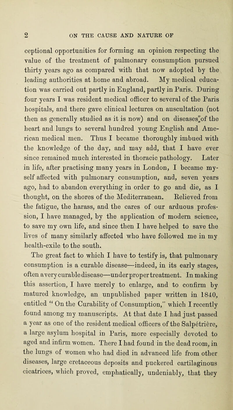 ceptional opportunities for forming an opinion respecting the value of the treatment of pulmonary consumption pursued thirty years ago as compared with that now adopted by the leading authorities at home and abroad. My medical educa¬ tion was carried out partly in England, partly in Paris. During four years I was resident medical officer to several of the Paris hospitals, and there gave clinical lectures on auscultation (not then as generally studied as it is now) and on diseases^of the heart and lungs to several hundred young English and Ame¬ rican medical men. Thus I became thoroughly imbued with the knowledge of the day, and may add, that I have ever since remained much interested in thoracic pathology. Later in life, after practising many years in London, I became my¬ self affected with pulmonary consumption, and, seven years ago, had to abandon everything in order to go and die, as I thought, on the shores of the Mediterranean. Relieved from the fatigue, the harass, and the cares of our arduous profes¬ sion, I have managed, by the application of modern science, to save my own life, and since then I have helped to save the lives of many similarly affected who have followed me in my health-exile to the south. The great fact to which I have to testify is, that pulmonary consumption is a curable disease—indeed, in its early stages, often avery curable disease—under proper treatment. In making this assertion, I have merely to enlarge, and to confirm by matured knowledge, an unpublished paper written in 1840, entitled “ On the Curability of Consumption,” which I recently found among my manuscripts. At that date I had just passed a year as one of the resident medical officers of the Salpetriere, a large asylum hospital in Paris, more especially devoted to aged and infirm women. There I had found in the dead room, in the lungs of women who had died in advanced life from other diseases, large cretaceous deposits and puckered cartilaginous cicatrices, which proved, emphatically, undeniably, that they