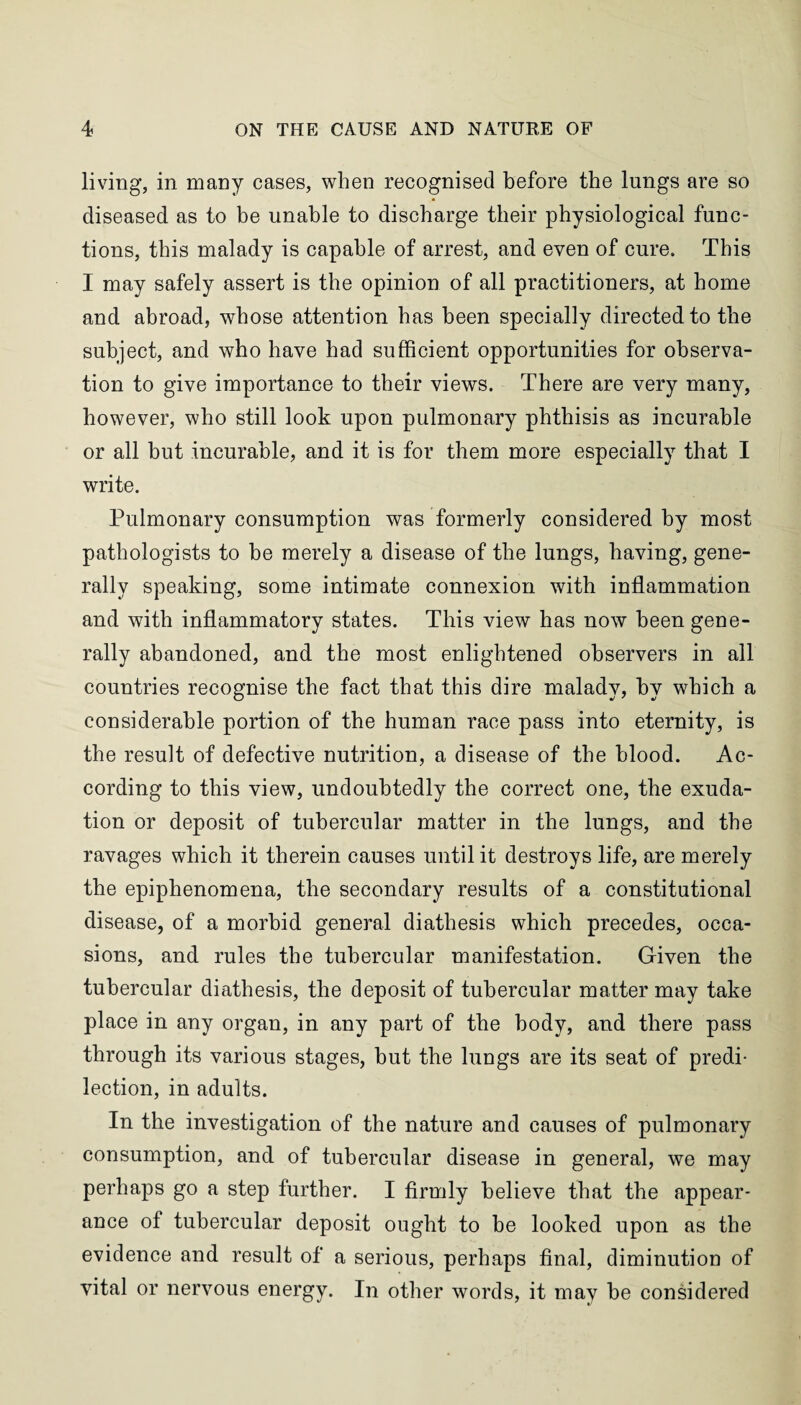 living, in many cases, when recognised before the lungs are so diseased as to be unable to discharge their physiological func¬ tions, this malady is capable of arrest, and even of cure. This I may safely assert is the opinion of all practitioners, at home and abroad, whose attention has been specially directed to the subject, and who have had sufficient opportunities for observa¬ tion to give importance to their views. There are very many, however, who still look upon pulmonary phthisis as incurable or all but incurable, and it is for them more especially that I write. Pulmonary consumption was formerly considered by most pathologists to be merely a disease of the lungs, having, gene¬ rally speaking, some intimate connexion with inflammation and with inflammatory states. This view has now been gene¬ rally abandoned, and the most enlightened observers in all countries recognise the fact that this dire malady, by which a considerable portion of the human race pass into eternity, is the result of defective nutrition, a disease of the blood. Ac¬ cording to this view, undoubtedly the correct one, the exuda¬ tion or deposit of tubercular matter in the lungs, and the ravages which it therein causes until it destroys life, are merely the epiphenomena, the secondary results of a constitutional disease, of a morbid general diathesis which precedes, occa¬ sions, and rules the tubercular manifestation. Given the tubercular diathesis, the deposit of tubercular matter may take place in any organ, in any part of the body, and there pass through its various stages, but the lungs are its seat of predi¬ lection, in adults. In the investigation of the nature and causes of pulmonary consumption, and of tubercular disease in general, we may perhaps go a step further. I firmly believe that the appear¬ ance of tubercular deposit ought to be looked upon as the evidence and result of a serious, perhaps final, diminution of vital or nervous energy. In other words, it may be considered