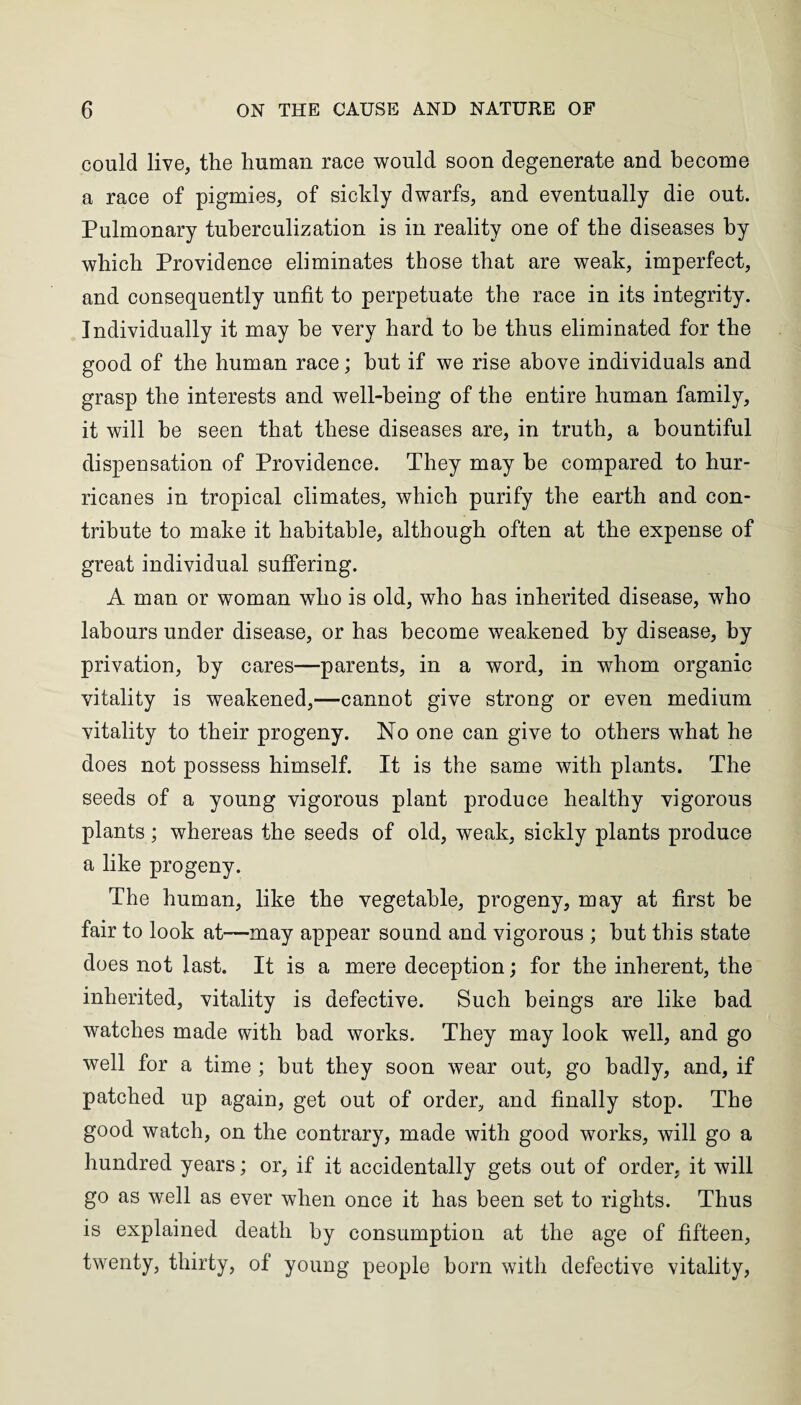 could live, the human race would soon degenerate and become a race of pigmies, of sickly dwarfs, and eventually die out. Pulmonary tuberculization is in reality one of the diseases by which Providence eliminates those that are weak, imperfect, and consequently unfit to perpetuate the race in its integrity. Individually it may he very hard to he thus eliminated for the good of the human race; hut if we rise above individuals and grasp the interests and well-being of the entire human family, it will he seen that these diseases are, in truth, a bountiful dispensation of Providence. They may be compared to hur¬ ricanes in tropical climates, which purify the earth and con¬ tribute to make it habitable, although often at the expense of great individual suffering. A man or woman who is old, who has inherited disease, who labours under disease, or has become weakened by disease, by privation, by cares—parents, in a word, in whom organic vitality is weakened,—cannot give strong or even medium vitality to their progeny. No one can give to others what he does not possess himself. It is the same with plants. The seeds of a young vigorous plant produce healthy vigorous plants; whereas the seeds of old, weak, sickly plants produce a like progeny. The human, like the vegetable, progeny, may at first he fair to look at—may appear sound and vigorous ; hut this state does not last. It is a mere deception; for the inherent, the inherited, vitality is defective. Such beings are like bad watches made with bad works. They may look well, and go well for a time ; but they soon wear out, go badly, and, if patched up again, get out of order, and finally stop. The good watch, on the contrary, made with good works, will go a hundred years; or, if it accidentally gets out of order, it will go as well as ever when once it has been set to rights. Thus is explained death by consumption at the age of fifteen, twenty, thirty, of young people born with defective vitality,
