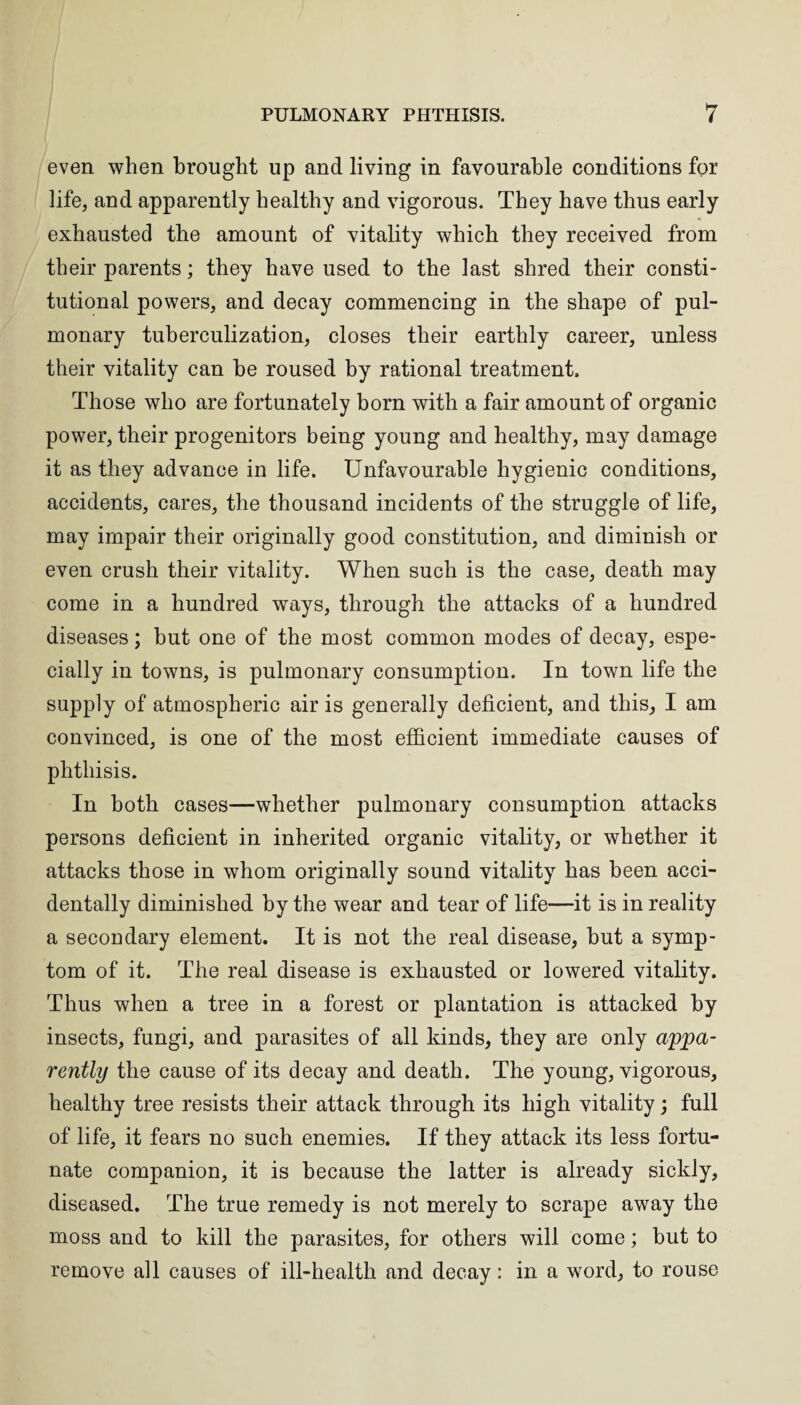 even when brought up and living in favourable conditions for life, and apparently healthy and vigorous. They have thus early exhausted the amount of vitality which they received from their parents; they have used to the last shred their consti¬ tutional powers, and decay commencing in the shape of pul¬ monary tuberculization, closes their earthly career, unless their vitality can he roused by rational treatment. Those who are fortunately born with a fair amount of organic power, their progenitors being young and healthy, may damage it as they advance in life. Unfavourable hygienic conditions, accidents, cares, the thousand incidents of the struggle of life, may impair their originally good constitution, and diminish or even crush their vitality. When such is the case, death may come in a hundred ways, through the attacks of a hundred diseases; but one of the most common modes of decay, espe¬ cially in towns, is pulmonary consumption. In town life the supply of atmospheric air is generally deficient, and this, I am convinced, is one of the most efficient immediate causes of phthisis. In both cases—whether pulmonary consumption attacks persons deficient in inherited organic vitality, or whether it attacks those in whom originally sound vitality has been acci¬ dentally diminished by the wear and tear of life—it is in reality a secondary element. It is not the real disease, hut a symp¬ tom of it. The real disease is exhausted or lowered vitality. Thus when a tree in a forest or plantation is attacked by insects, fungi, and parasites of all kinds, they are only appa¬ rently the cause of its decay and death. The young, vigorous, healthy tree resists their attack through its high vitality; full of life, it fears no such enemies. If they attack its less fortu¬ nate companion, it is because the latter is already sickly, diseased. The true remedy is not merely to scrape away the moss and to kill the parasites, for others will come; but to remove all causes of ill-health and decay: in a word, to rouse