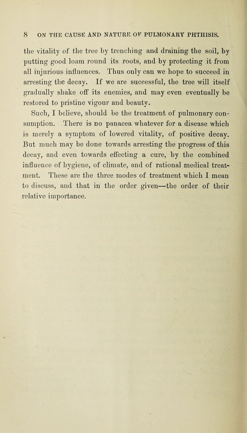 the vitality of the tree by trenching and draining the soil, by putting good loam round its roots, and by protecting it from all injurious influences. Thus only can we hope to succeed in arresting the decay. If we are successful, the tree will itself gradually shake off its enemies, and may even eventually be restored to pristine vigour and beauty. Such, I believe, should be the treatment of pulmonary con¬ sumption. There is no panacea whatever for a disease which is merely a symptom of lowered vitality, of positive decay. But much may be done towards arresting the progress of this decay, and even towards effecting a cure, by the combined influence of hygiene, of climate, and of rational medical treat¬ ment. These are the three modes of treatment which I mean to discuss, and that in the order given—the order of their relative importance.