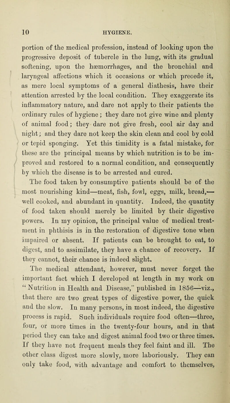 portion of the medical profession, instead of looking upon the progressive deposit of tubercle in the lung, with its gradual softening, upon the haemorrhages, and the bronchial and laryngeal affections which it occasions or which precede it, as mere local symptoms of a general diathesis, have their attention arrested by the local condition. They exaggerate its inflammatory nature, and dare not apply to their patients the ordinary rules of hygiene; they dare not give wine and plenty of animal food; they dare not give fresh, cool air day and night; and they dare not keep the skin clean and cool by cold or tepid sponging. Yet this timidity is a fatal mistake, for these are the principal means by which nutrition is to he im¬ proved and restored to a normal condition, and consequently by which the disease is to be arrested and cured. The food taken by consumptive patients should be of the most nourishing kind—meat, fish, fowl, eggs, milk, bread,— well cooked, and abundant in quantity. Indeed, the quantity of food taken should merely be limited by their digestive powers. In my opinion, the principal value of medical treat¬ ment in phthisis is in the restoration of digestive tone when impaired or absent. If patients can he brought to eat, to digest, and to assimilate, they have a chance of recovery. If they cannot, their chance is indeed slight. The medical attendant, however, must never forget the important fact which I developed at length in my work on 64 Nutrition in Health and Disease,” published in 1856—viz., that there are two great types of digestive power, the quick and the slow. In many persons, in most indeed, the digestive process is rapid. Such individuals require food often—three, four, or more times in the twenty-four hours, and in that period they can take and digest animal food two or three times. If they have not frequent meals they feel faint and ill. The other class digest more slowly, more laboriously. They can only take food, with advantage and comfort to themselves,