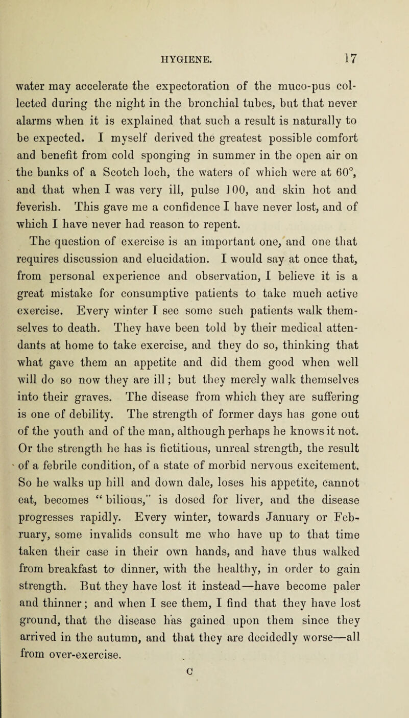 water may accelerate the expectoration of the muco-pus col¬ lected during the night in the bronchial tubes, but that never alarms when it is explained that such a result is naturally to be expected. I myself derived the greatest possible comfort and benefit from cold sponging in summer in the open air on the banks of a Scotch loch, the waters of which were at 60°, and that when I was very ill, pulse 3 00, and skin hot and feverish. This gave me a confidence I have never lost, and of which I have never had reason to repent. The question of exercise is an important one, and one that requires discussion and elucidation. I would say at once that, from personal experience and observation, I believe it is a great mistake for consumptive patients to take much active exercise. Every winter I see some such patients walk them¬ selves to death. They have been told by their medical atten¬ dants at home to take exercise, and they do so, thinking that what gave them an appetite and did them good when well will do so now they are ill; but they merely walk themselves into their graves. The disease from which they are suffering is one of debility. The strength of former days has gone out of the youth and of the man, although perhaps he knows it not. Or the strength he has is fictitious, unreal strength, the result * of a febrile condition, of a state of morbid nervous excitement. So he walks up hill and down dale, loses his appetite, cannot eat, becomes “ bilious, is dosed for liver, and the disease progresses rapidly. Every winter, towards January or Feb¬ ruary, some invalids consult me who have up to that time taken their case in their own hands, and have thus walked from breakfast to dinner, with the healthy, in order to gain strength. But they have lost it instead—have become paler and thinner; and when I see them, I find that they have lost ground, that the disease has gained upon them since they arrived in the autumn, and that they are decidedly worse—all from over-exercise. G