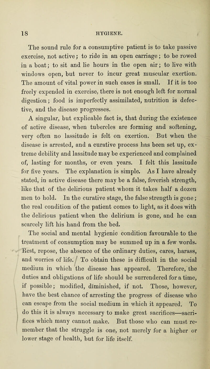 The sound rule for a consumptive patient is to take passive exercise, not active; to ride in an open carriage; to be rowed in a boat; to sit and lie hours in the open air; to live with windows open, but never to incur great muscular exertion. The amount of vital power in such cases is small. If it is too freely expended in exercise, there is not enough left for normal digestion; food is imperfectly assimilated, nutrition is defec¬ tive, and the disease progresses. A singular, but explicable fact is, that during the existence of active disease, when tubercles are forming and softening, very often no lassitude is felt on exertion. But when the disease is arrested, and a curative process has been set up, ex¬ treme debility and lassitude may be experienced and complained of, lasting for months, or even years. I felt this lassitude for five years. The explanation is simple. As I have already stated, in active disease there may be a false, feverish strength, like that of the delirious patient whom it takes half a dozen men to hold. In the curative stage, the false strength is gone; the real condition of the patient comes to light, as it does with the delirious patient when the delirium is gone, and he can scarcely lift his hand from the bed. The social and mental hygienic condition favourable to the treatment of consumption may be summed up in a few words. Rest, repose, the absence of the ordinary duties, cares, harass, and worries of life. To obtain these is difficult in the social medium in which the disease has appeared. Therefore, the duties and obligations of life should be surrendered for a time, if possible; modified, diminished, if not. Those, however, have the best chance of arresting the progress of disease who can escape from the social medium in which it appeared. To do this it is always necessary to make great sacrifices—sacri¬ fices which many cannot make. But those who can must re¬ member that the struggle is one, not merely for a higher or lower stage of health, but for life itself.