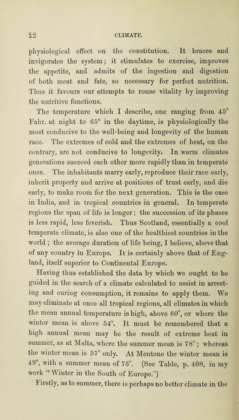 physiological effect on the constitution. It braces and invigorates the system; it stimulates to exercise, improves the appetite, and admits of the ingestion and digestion of both meat and fats, so necessary for perfect nutrition. Thus it favours our attempts to rouse vitality by improving the nutritive functions. The temperature which I describe, one ranging from 45° Fahr. at night to 65° in the daytime, is physiologically the most conducive to the well-being and longevity of the human race. The extremes of cold and the extremes of heat, on the contrary, are not conducive to longevity. In warm climates generations succeed each other more rapidly than in temperate ones. The inhabitants marry early, reproduce their race early, inherit property and arrive at positions of trust early, and die early, to make room for the next generation. This is the case in India, and in tropical countries in general. In temperate regions the span of life is longer; the succession of its phases is less rapid, less feverish. Thus Scotland, essentially a cool temperate climate, is also one of the healthiest countries in the world ; the average duration of life being, I believe, above that of any country in Europe. It is certainly above that of Eng¬ land, itself superior to Continental Europe. Having thus established the data hv which we ought to be guided in the search of a climate calculated to assist in arrest¬ ing and curing consumption, it remains to apply them. We may eliminate at once all tropical regions, all climates in which the mean annual temperature is high, above 60°, or where the winter mean is above 54°. It must be remembered that a high annual mean may be the result of extreme heat in summer, as at Malta, where the summer mean is 78°; whereas the winter mean is 57° only. At Mentone the winter mean is 49°, with a summer mean of 73°. (See Table, p. 408, in my work “ Winter in the South of Europe.”) Firstly, as to summer, there is perhaps no better climate in the