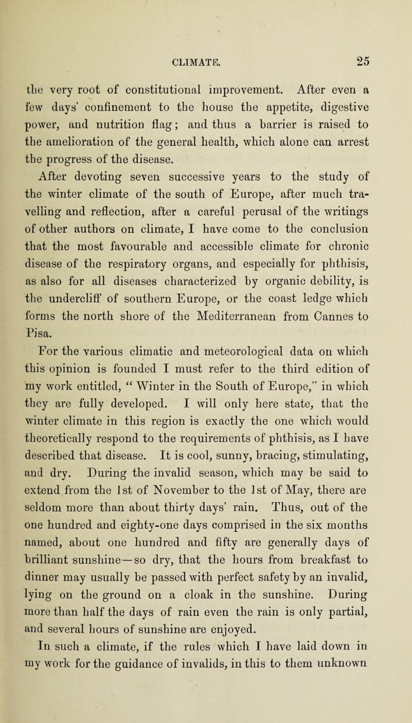 the very root of constitutional improvement. After even a few days’ confinement to the house the appetite, digestive power, and nutrition flag; and thus a barrier is raised to the amelioration of the general health, which alone can arrest the progress of the disease. After devoting seven successive years to the study of the winter climate of the south of Europe, after much tra¬ velling and reflection, after a careful perusal of the writings of other authors on climate, I have come to the conclusion that the most favourable and accessible climate for chronic disease of the respiratory organs, and especially for phthisis, as also for all diseases characterized by organic debility, is the undercliff of southern Europe, or the coast ledge which forms the north shore of the Mediterranean from Cannes to Pisa. For the various climatic and meteorological data on which this opinion is founded I must refer to the third edition of my work entitled, “ Winter in the South of Europe,” in which they are fully developed. I will only here state, that the winter climate in this region is exactly the one which would theoretically respond to the requirements of phthisis, as I have described that disease. It is cool, sunny, bracing, stimulating, and dry. During the invalid season, which may be said to extend from the 1st of November to the 1st of May, there are seldom more than about thirty days’ rain. Thus, out of the one hundred and eighty-one days comprised in the six months named, about one hundred and fifty are generally days of brilliant sunshine—so dry, that the hours from breakfast to dinner may usually be passed with perfect safety by an invalid, lying on the ground on a cloak in the sunshine. During more than half the days of rain even the rain is only partial, and several hours of sunshine are enjoyed. In such a climate, if the rules which I have laid down in my work for the guidance of invalids, in this to them unknown