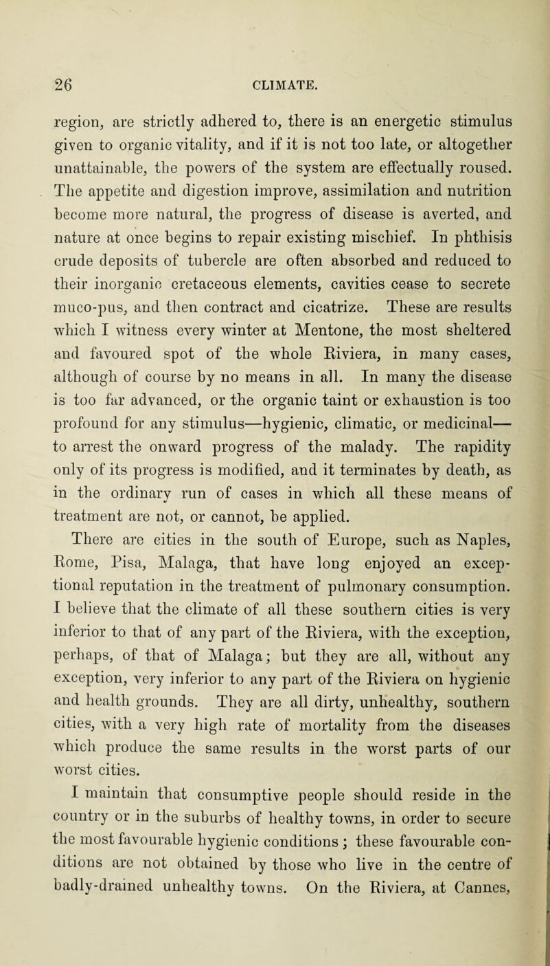 region, are strictly adhered to, there is an energetic stimulus given to organic vitality, and if it is not too late, or altogether unattainable, the powers of the system are effectually roused. The appetite and digestion improve, assimilation and nutrition become more natural, the progress of disease is averted, and nature at once begins to repair existing mischief. In phthisis crude deposits of tubercle are often absorbed and reduced to their inorganic cretaceous elements, cavities cease to secrete muco-pus, and then contract and cicatrize. These are results which I witness every winter at Mentone, the most sheltered and favoured spot of the whole Riviera, in many cases, although of course by no means in all. In many the disease is too far advanced, or the organic taint or exhaustion is too profound for any stimulus—hygienic, climatic, or medicinal— to arrest the onward progress of the malady. The rapidity only of its progress is modified, and it terminates by death, as in the ordinarv run of cases in which all these means of •/ treatment are not, or cannot, he applied. There are cities in the south of Europe, such as Naples, Rome, Pisa, Malaga, that have long enjoyed an excep¬ tional reputation in the treatment of pulmonary consumption. I believe that the climate of all these southern cities is very inferior to that of any part of the Riviera, with the exception, perhaps, of that of Malaga; but they are all, without any exception, very inferior to any part of the Riviera on hygienic and health grounds. They are all dirty, unhealthy, southern cities, with a very high rate of mortality from the diseases which produce the same results in the worst parts of our worst cities. I maintain that consumptive people should reside in the country or in the suburbs of healthy towns, in order to secure the most favourable hygienic conditions ; these favourable con¬ ditions are not obtained by those who live in the centre of badly-drained unhealthy towns. On the Riviera, at Cannes,