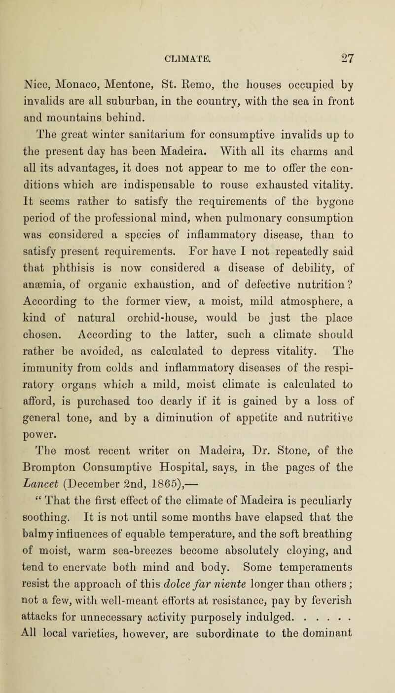Nice, Monaco, Mentone, St. Kemo, the houses occupied by invalids are all suburban, in the country, with the sea in front and mountains behind. The great winter sanitarium for consumptive invalids up to the present day has been Madeira. With all its charms and all its advantages, it does not appear to me to offer the con¬ ditions which are indispensable to rouse exhausted vitality. It seems rather to satisfy the requirements of the bygone period of the professional mind, when pulmonary consumption was considered a species of inflammatory disease, than to satisfy present requirements. For have I not repeatedly said that phthisis is now considered a disease of debility, of ansemia, of organic exhaustion, and of defective nutrition ? According to the former view, a moist, mild atmosphere, a kind of natural orchid-house, would be just the place chosen. According to the latter, such a climate should rather be avoided, as calculated to depress vitality. The immunity from colds and inflammatory diseases of the respi¬ ratory organs which a mild, moist climate is calculated to afford, is purchased too dearly if it is gained by a loss of general tone, and by a diminution of appetite and nutritive power. The most recent writer on Madeira, Dr. Stone, of the Brompton Consumptive Hospital, says, in the pages of the Lancet (December 2nd, 1865),— “ That the first effect of the climate of Madeira is peculiarly soothing. It is not until some months have elapsed that the balmy influences of equable temperature, and the soft breathing of moist, warm sea-breezes become absolutely cloying, and tend to enervate both mind and body. Some temperaments resist the approach of this dolce far niente longer than others; not a few, with well-meant efforts at resistance, pay by feverish attacks for unnecessary activity purposely indulged. All local varieties, however, are subordinate to the dominant