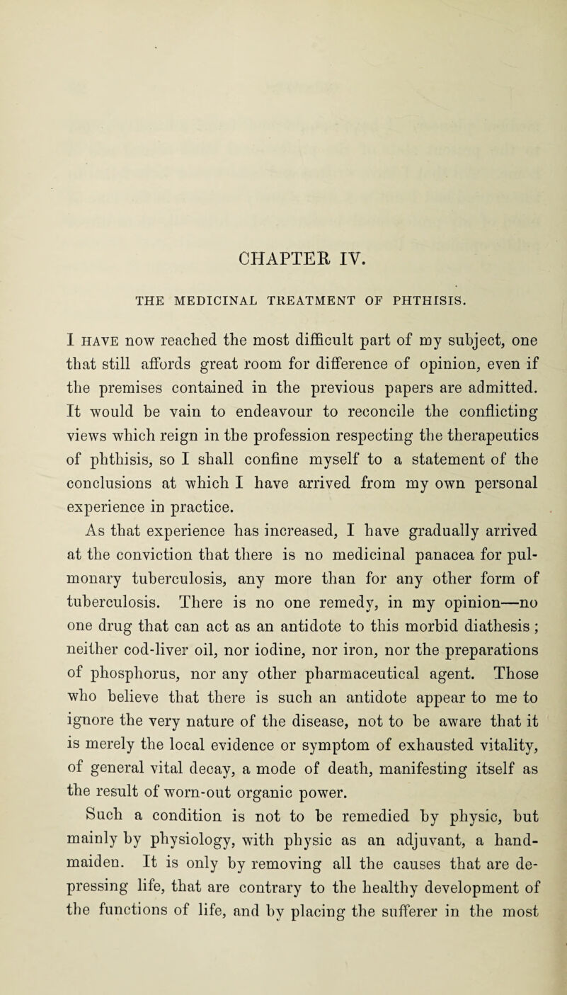 THE MEDICINAL TREATMENT OF PHTHISIS. I have now reached the most difficult part of my subject, one that still affords great room for difference of opinion, even if the premises contained in the previous papers are admitted. It would be vain to endeavour to reconcile the conflicting views which reign in the profession respecting the therapeutics of phthisis, so I shall confine myself to a statement of the conclusions at which I have arrived from my own personal experience in practice. As that experience has increased, I have gradually arrived at the conviction that there is no medicinal panacea for pul¬ monary tuberculosis, any more than for any other form of tuberculosis. There is no one remedy, in my opinion—no one drug that can act as an antidote to this morbid diathesis; neither cod-liver oil, nor iodine, nor iron, nor the preparations of phosphorus, nor any other pharmaceutical agent. Those who believe that there is such an antidote appear to me to ignore the very nature of the disease, not to he aware that it is merely the local evidence or symptom of exhausted vitality, of general vital decay, a mode of death, manifesting itself as the result of worn-out organic power. Such a condition is not to be remedied by physic, but mainly by physiology, with physic as an adjuvant, a hand¬ maiden. It is only by removing all the causes that are de¬ pressing life, that are contrary to the healthy development of the functions of life, and by placing the sufferer in the most