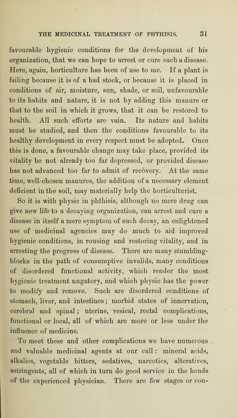 favourable hygienic conditions for the development of his organization, that we can hope to arrest or cure such a disease. Here, again, horticulture has been of use to me. If a plant is failing because it is of a bad stock, or because it is placed in conditions of air, moisture, sun, shade, or soil, unfavourable to its habits and nature, it is not by adding this manure or that to the soil in which it grows, that it can be restored to health. All such efforts are vain. Its nature and habits must be studied, and then the conditions favourable to its healthy development in every respect must be adopted. Once this is done, a favourable change may take place, provided its vitality be not already too far depressed, or provided disease has not advanced too far to admit of recovery. At the same time, well-chosen manures, the addition of a necessary element deficient in the soil, may materially help the horticulturist. So it is with physic in phthisis, although no mere drug can give new life to a decaying organization, can arrest and cure a disease in itself a mere symptom of such decay, an enlightened use of medicinal agencies may do much to aid improved hygienic conditions, in rousing and restoring vitality, and in arresting the progress of disease. There are many stumbling- blocks in the path of consumptive invalids, many conditions of disordered functional activity, which render the most hygienic treatment nugatory, and which physic has the power to modify and remove. Such are disordered conditions of stomach, liver, and intestines; morbid states of innervation, cerebral and spinal; uterine, vesical, rectal complications, functional or local, all of which are more or less under the influence of medicine. To meet these and other complications we have numerous and valuable medicinal agents at our call : mineral acids, alkalies, vegetable bitters, sedatives, narcotics, alteratives, astringents, all of which in turn do good service in the hands of the experienced physician. There are few stages or con-