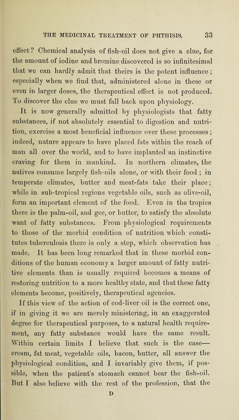 effect? Chemical analysis of fish-oil does not give a clue, for the amount of iodine and bromine discovered is so infinitesimal that we can hardly admit that theirs is the potent influence; especially when we find that, administered alone in these or even in larger doses, the therapeutical effect is not produced. To discover the clue we must fall back upon physiology. It is now generally admitted by physiologists that fatty substances, if not absolutely essential to digestion and nutri¬ tion, exercise a most beneficial influence over these processes; indeed, nature appears to have placed fats within the reach of man all over the world, and to have implanted an instinctive craving for them in mankind. In northern climates, the natives consume largely fish-oils alone, or with their food ; in temperate climates, butter and meat-fats take their place; while in suh-tropical regions vegetable oils, such as olive-oil, form an important element of the food. Even in the tropics there is the palm-oil, and gee, or butter, to satisfy the absolute want of fatty substances. From physiological requirements to those of the morbid condition of nutrition which consti¬ tutes tuberculosis there is only a step, which observation has made. It has been long remarked that in these morbid con¬ ditions of the human economy a larger amount of fatty nutri¬ tive elements than is usually required becomes a means of restoring nutrition to a more healthy state, and that these fatty elements become, positively, therapeutical agencies. If this view of the action of cod-liver oil is the correct one, if in giving it we are merely ministering, in an exaggerated degree for therapeutical purposes, to a natural health require¬ ment, any fatty substance would have the same result. Within certain limits I believe that such is the case— cream, fat meat, vegetable oils, bacon, butter, all answer the physiological condition, and I invariably give them, if pos¬ sible, when the patient’s stomach cannot bear the fish-oil. But I also believe with the rest of the profession, that the D