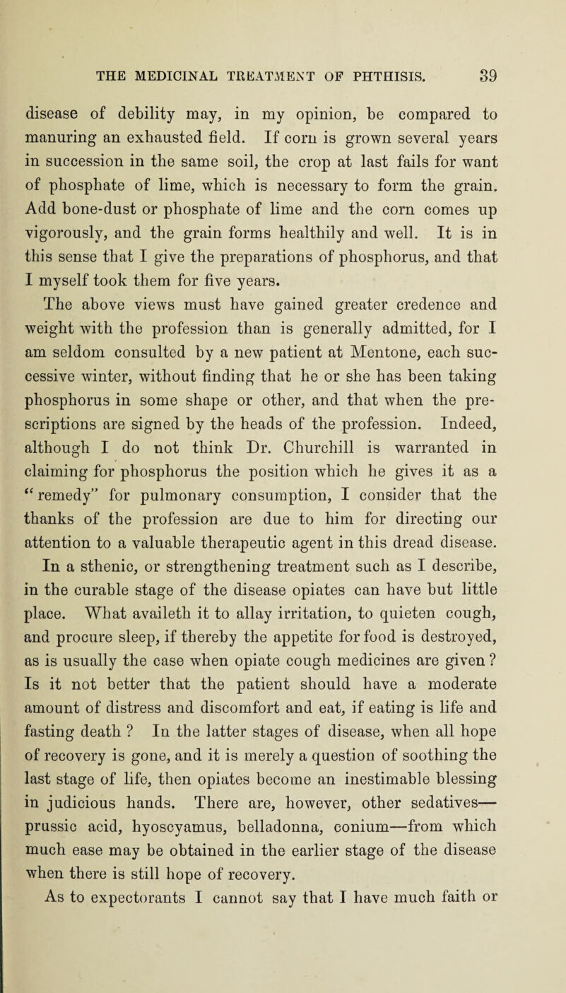disease of debility may, in my opinion, be compared to manuring an exhausted field. If corn is grown several years in succession in the same soil, the crop at last fails for want of phosphate of lime, which is necessary to form the grain. Add bone-dust or phosphate of lime and the corn comes up vigorously, and the grain forms healthily and well. It is in this sense that I give the preparations of phosphorus, and that I myself took them for five years. The above views must have gained greater credence and weight with the profession than is generally admitted, for I am seldom consulted by a new patient at Mentone, each suc¬ cessive winter, without finding that he or she has been taking phosphorus in some shape or other, and that when the pre¬ scriptions are signed by the heads of the profession. Indeed, although I do not think Dr. Churchill is warranted in claiming for phosphorus the position which he gives it as a “ remedy” for pulmonary consumption, I consider that the thanks of the profession are due to him for directing our attention to a valuable therapeutic agent in this dread disease. In a sthenic, or strengthening treatment such as I describe, in the curable stage of the disease opiates can have but little place. What availeth it to allay irritation, to quieten cough, and procure sleep, if thereby the appetite for food is destroyed, as is usually the case when opiate cough medicines are given ? Is it not better that the patient should have a moderate amount of distress and discomfort and eat, if eating is life and fasting death ? In the latter stages of disease, when all hope of recovery is gone, and it is merely a question of soothing the last stage of life, then opiates become an inestimable blessing in judicious hands. There are, however, other sedatives— prussic acid, hyoscyamus, belladonna, conium—from which much ease may be obtained in the earlier stage of the disease when there is still hope of recovery. As to expectorants I cannot say that I have much faith or
