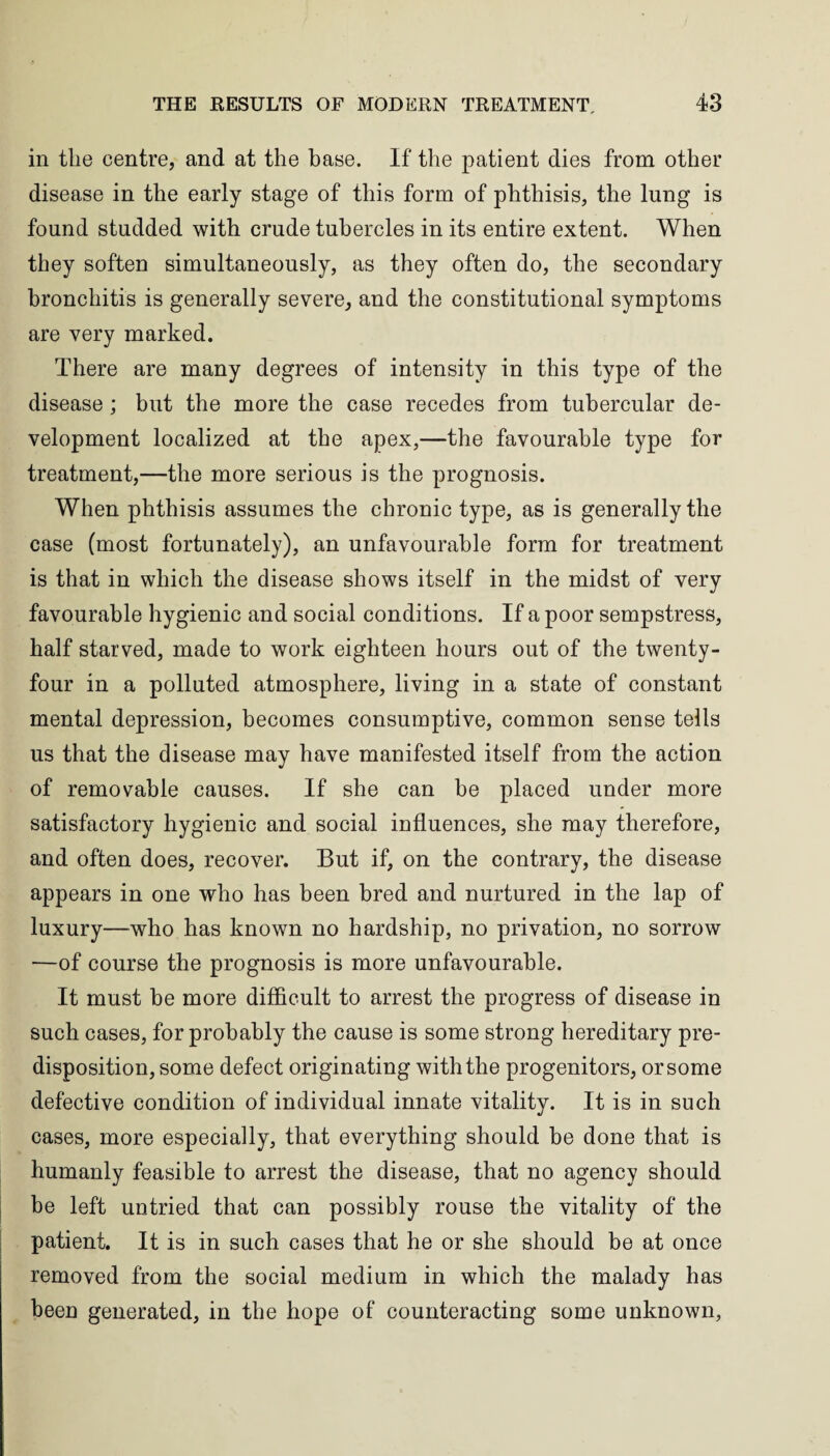 in the centre, and at the base. If the patient dies from other disease in the early stage of this form of phthisis, the lung is found studded with crude tubercles in its entire extent. When they soften simultaneously, as they often do, the secondary bronchitis is generally severe, and the constitutional symptoms are very marked. There are many degrees of intensity in this type of the disease; but the more the case recedes from tubercular de¬ velopment localized at the apex,—the favourable type for treatment,—the more serious is the prognosis. When phthisis assumes the chronic type, as is generally the case (most fortunately), an unfavourable form for treatment is that in which the disease shows itself in the midst of very favourable hygienic and social conditions. If a poor sempstress, half starved, made to work eighteen hours out of the twenty- four in a polluted atmosphere, living in a state of constant mental depression, becomes consumptive, common sense tells us that the disease may have manifested itself from the action of removable causes. If she can be placed under more satisfactory hygienic and social influences, she may therefore, and often does, recover. But if, on the contrary, the disease appears in one who has been bred and nurtured in the lap of luxury—who has known no hardship, no privation, no sorrow —of course the prognosis is more unfavourable. It must be more difficult to arrest the progress of disease in such cases, for probably the cause is some strong hereditary pre¬ disposition, some defect originating with the progenitors, or some defective condition of individual innate vitality. It is in such cases, more especially, that everything should be done that is humanly feasible to arrest the disease, that no agency should be left untried that can possibly rouse the vitality of the patient. It is in such cases that he or she should be at once removed from the social medium in which the malady has been generated, in the hope of counteracting some unknown,