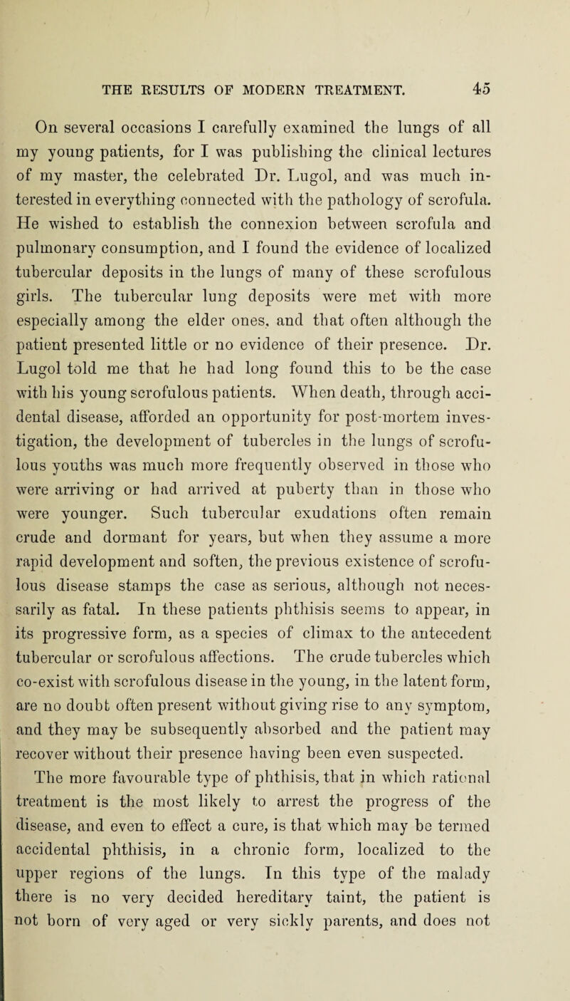 On several occasions I carefully examined the lungs of all my young patients, for I was publishing the clinical lectures of my master, the celebrated Dr. Lugol, and was much in¬ terested in everything connected with the pathology of scrofula. He wished to establish the connexion between scrofula and pulmonary consumption, and I found the evidence of localized tubercular deposits in the lungs of many of these scrofulous girls. The tubercular lung deposits were met with more especially among the elder ones, and that often although the patient presented little or no evidence of their presence. Dr. Lugol told me that he had long found this to be the case with his young scrofulous patients. When death, through acci¬ dental disease, afforded an opportunity for post-mortem inves¬ tigation, the development of tubercles in the lungs of scrofu¬ lous youths was much more frequently observed in those who were arriving or had arrived at puberty than in those who were younger. Such tubercular exudations often remain crude and dormant for years, but when they assume a more rapid development and soften, the previous existence of scrofu¬ lous disease stamps the case as serious, although not neces¬ sarily as fatal. In these patients phthisis seems to appear, in its progressive form, as a species of climax to the antecedent tubercular or scrofulous affections. The crude tubercles which co-exist with scrofulous disease in the young, in the latent form, are no doubt often present without giving rise to any symptom, and they may be subsequently absorbed and the patient may recover without their presence having been even suspected. The more favourable type of phthisis, that in which rational treatment is the most likely to arrest the progress of the disease, and even to effect a cure, is that which may be termed accidental phthisis, in a chronic form, localized to the upper regions of the lungs. In this type of the malady there is no very decided hereditary taint, the patient is not born of very aged or very sickly parents, and does not