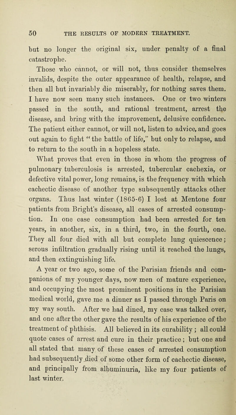 but no longer the original six, under penalty of a final catastrophe. Those who cannot, or will not, thus consider themselves invalids, despite the outer appearance of health, relapse, and then all but invariably die miserably, for nothing saves them. I have now seen many such instances. One or two winters passed in the south, and rational treatment, arrest the disease, and bring with the improvement, delusive confidence. The patient either cannot, or will not, listen to advice, and goes out again to fight “ the battle of life,” but only to relapse, and to return to the south in a hopeless state. What proves that even in those in whom the progress of pulmonary tuberculosis is arrested, tubercular cacbexia, or defective vital power, long remains, is the frequency with which cachectic disease of another type subsequently attacks other organs. Thus last winter (1865-6) I lost at Mentone four patients from Bright’s disease, all cases of arrested consump¬ tion. In one case consumption had been arrested for ten years, in another, six, in a third, two, in the fourth, one. They all four died with all but complete lung quiescence; serous infiltration gradually rising until it reached the lungs, and then extinguishing life. A year or two ago, some of the Parisian friends and com¬ panions of my younger days, now men of mature experience, and occupying the most prominent positions in the Parisian medical world, gave me a dinner as I passed through Paris on my way south. After we had dined, my case was talked over, and one after the other gave the results of his experience of the treatment of phthisis. All believed in its curability ; all could quote cases of arrest and cure in their practice; but one and all stated that many of these cases of arrested consumption had subsequently .died of some other form of cachectic disease, and principally from albuminuria, like my four patients of last winter.