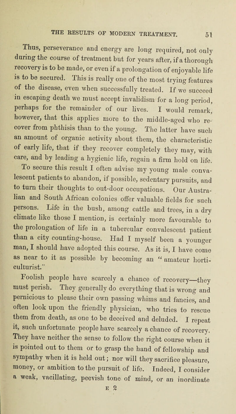 Thus, perseverance and energy are long required, not only during the course of treatment but for years after, if a thorough recovery is to be made, or even if a prolongation of enjoyable life is to be secured. This is really one of the most trying features of the disease, even when successfully treated. If we succeed in escaping death we must accept invalidism for a long period, perhaps for the remainder of our lives. I would remark, however, that this applies more to the middle-aged who re¬ cover from phthisis than to the young. The latter have such an amount of organic activity about them, the characteristic of early life, that if they recover completely they may, with care, and by leading a hygienic life, regain a firm hold on life. To secure this result I often advise my young male conva¬ lescent patients to abandon, if possible, sedentary pursuits, and to turn their thoughts to out-door occupations. Our Austra¬ lian and South African colonies offer valuable fields for such persons. Life in the bush, among cattle and trees, in a dry climate like those I mention, is certainly more favourable to the prolongation of life in a tubercular convalescent patient than a city counting-house. Had I myself been a younger man, I should have adopted this course. As it is, I have come as near to it as possible by becoming an “ amateur horti¬ culturist.” Foolish people have scarcely a chance of recovery_they must perish. They generally do everything that is wrong and pernicious to please their own passing whims and fancies, and often look upon the friendly physician, who tries to rescue them from death, as one to be deceived and deluded. I repeat it, such unfortunate people have scarcely a chance of recovery. They have neither the sense to follow the right course when it is pointed out to them or to grasp the hand of fellowship and sympathy when it is held out; nor will they sacrifice pleasure, money, or ambition to the pursuit of life. Indeed, I consider a weak, vacillating, peevish tone of mind, or an inordinate e 2