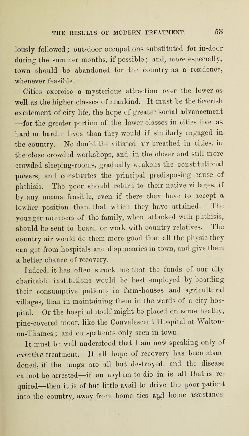 lously followed; out-door occupations substituted for in-door during the summer months, if possible; and, more especially, town should he abandoned for the country as a residence, whenever feasible. Cities exercise a mysterious attraction over the lower as well as the higher classes of mankind. It must he the feverish excitement of city life, the hope of greater social advancement —for the greater portion of the lower classes in cities live as hard or harder lives than they would if similarly engaged in the country. No doubt the vitiated air breathed in cities, in the close crowded workshops, and in the closer and still more crowded sleeping-rooms, gradually weakens the constitutional powers, and constitutes the principal predisposing cause of phthisis. The poor should return to their native villages, if by any means feasible, even if there they have to accept a lowlier position than that which they have attained. The younger members of the family, when attacked with phthisis, should be sent to board or work with country relatives. The country air would do them more good than all the physic they can get from hospitals and dispensaries in town, and give them a better chance of recovery. Indeed, it has often struck me that the funds of our city charitable institutions would be best employed by boarding their consumptive patients in farm-houses and agricultural villages, than in maintaining them in the wards of a city hos¬ pital. Or the hospital itself might be placed on some heathy, pine-covered moor, like the Convalescent Hospital at Walton- on-Thames; and out-patients only seen in town. It must be well understood that I am now speaking only of curative treatment. If all hope of recovery has been aban¬ doned, if the lungs are all but destroyed, and the disease cannot be arrested—if an asylum to die in is all that is re¬ quired—then it is of but little avail to drive the poor patient into the country, away from home ties and home assistance.