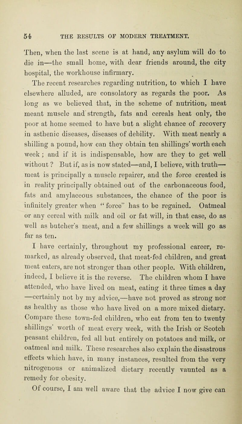 Then, when the last scene is at hand, any asylum will do to die in—the small home, with dear friends around, the city hospital, the workhouse infirmary. The recent researches regarding nutrition, to which I have elsewhere alluded, are consolatory as regards the poor. As long as we believed that, in the scheme of nutrition, meat meant muscle and strength, fats and cereals heat only, the poor at home seemed to have but a slight chance of recovery in asthenic diseases, diseases of debility. With meat nearly a shilling a pound, how can they obtain ten shillings’ worth each week ; and if it is indispensable, how are they to get well without ? But if, as is now stated—and, I believe, with truth— meat is principally a muscle repairer, and the force created is in reality principally obtained out of the carbonaceous food, fats and amylaceous substances, the chance of the poor is infinitely greater when “ force” has to be regained. Oatmeal or any cereal with milk and oil or fat will, in that case, do as well as butcher’s meat, and a few shillings a week will go as far as ten. I have certainly, throughout my professional career, re¬ marked, as already observed, that meat-fed children, and great meat eaters, are not stronger than other people. With children, indeed, I believe it is the reverse. The children whom I have attended, who have lived on meat, eating it three times a day certainly not by my advice,—have not proved as strong nor as healthy as those who have lived on a more mixed dietary. Compare these town-fed children, who eat from ten to twenty shillings worth of meat every week, with the Irish or Scotch peasant children, fed all but entirely on potatoes and milk, or oatmeal and milk. These researches also explain the disastrous eflects which have, in many instances, resulted from the very nitrogenous or animalized dietary recently vaunted as a remedy for obesity. Of course, I am well aware that the advice I now give can