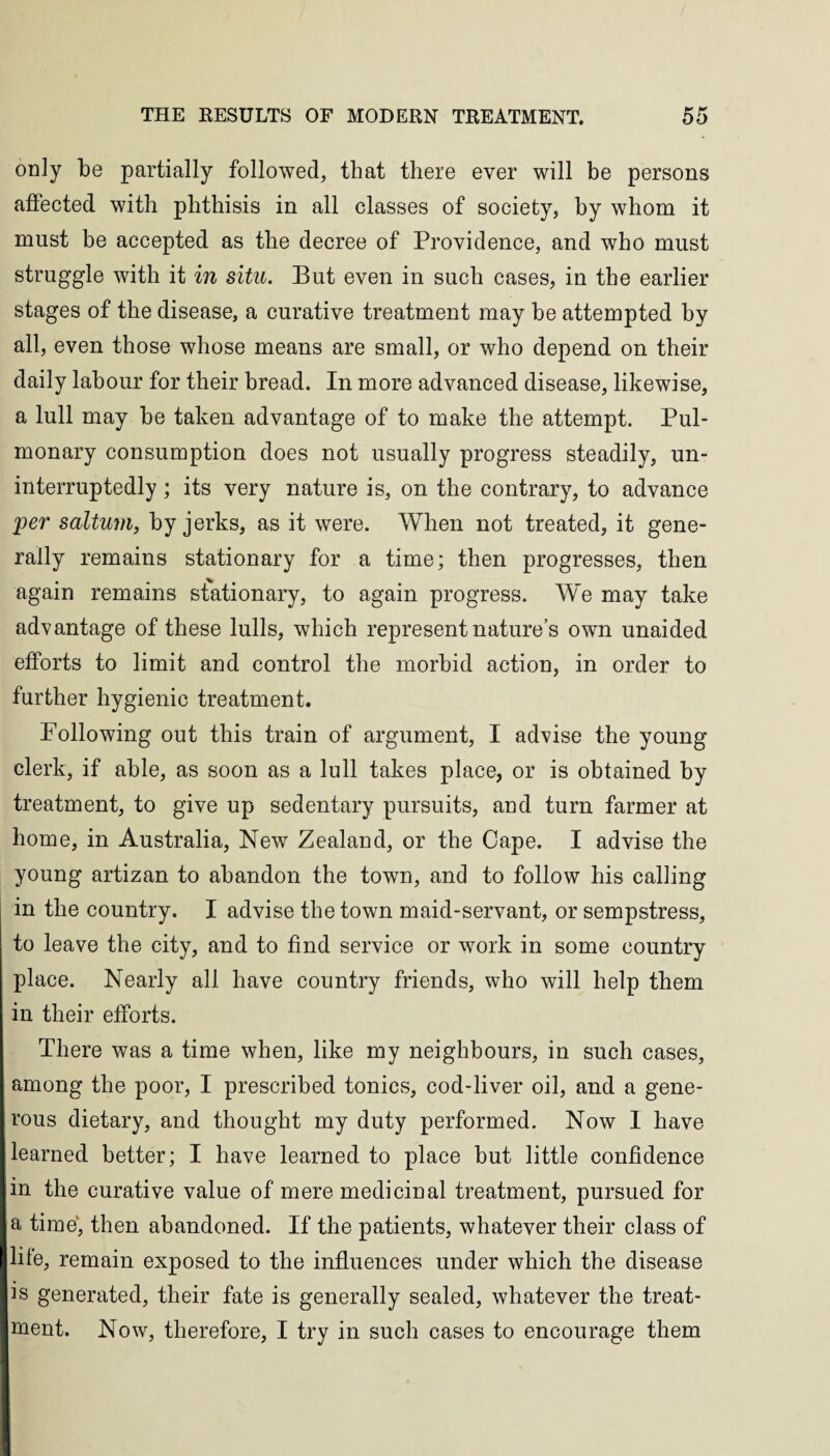 only be partially followed, that there ever will be persons affected with phthisis in all classes of society, by whom it must he accepted as the decree of Providence, and who must struggle with it in situ. But even in such cases, in the earlier stages of the disease, a curative treatment may he attempted by all, even those whose means are small, or who depend on their daily labour for their bread. In more advanced disease, likewise, a lull may be taken advantage of to make the attempt. Pul¬ monary consumption does not usually progress steadily, un¬ interruptedly ; its very nature is, on the contrary, to advance per saltum, by jerks, as it were. When not treated, it gene¬ rally remains stationary for a time; then progresses, then again remains stationary, to again progress. We may take advantage of these lulls, which represent nature’s own unaided efforts to limit and control the morbid action, in order to further hygienic treatment. Following out this train of argument, I advise the young clerk, if able, as soon as a lull takes place, or is obtained by treatment, to give up sedentary pursuits, and turn farmer at home, in Australia, New Zealand, or the Cape. I advise the young artizan to abandon the town, and to follow his calling in the country. I advise the town maid-servant, or sempstress, to leave the city, and to find service or work in some country place. Nearly all have country friends, who will help them in their efforts. There was a time when, like my neighbours, in such cases, among the poor, I prescribed tonics, cod-liver oil, and a gene¬ rous dietary, and thought my duty performed. Now I have learned better; I have learned to place but little confidence in the curative value of mere medicinal treatment, pursued for a time, then abandoned. If the patients, whatever their class of life, remain exposed to the influences under which the disease is generated, their fate is generally sealed, whatever the treat¬ ment. Now, therefore, I try in such cases to encourage them