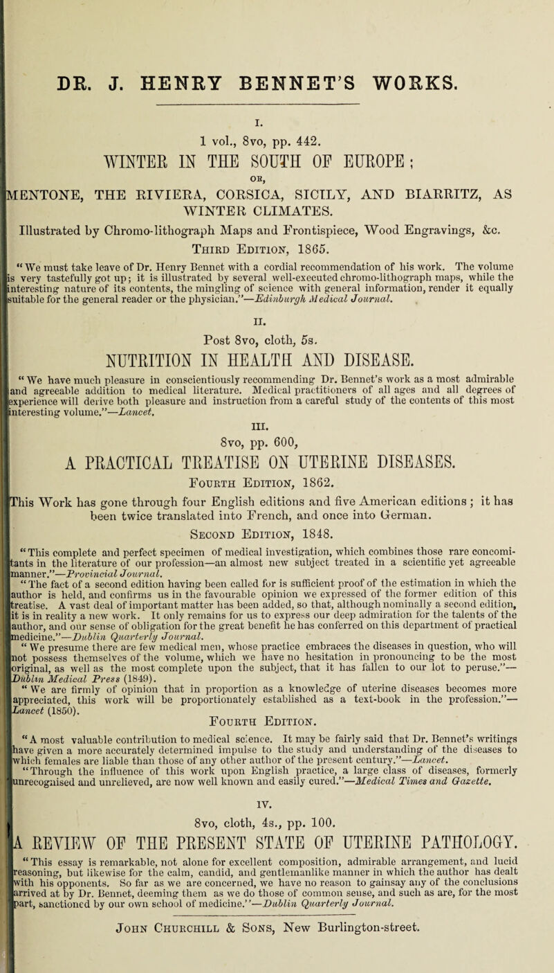 DR. J. HENRY BENNET’S WORKS. I. 1 vol., 8vo, pp. 442. WINTER IN THE SOUTH OF EUROPE; OB, MENTONE, THE RIVIERA, CORSICA, SICILY, AND BIARRITZ, AS WINTER CLIMATES. Illustrated by Chromo-lithograph Maps and Frontispiece, Wood Engravings, &c. Third Edition, 1865. “ We must take leave of Dr. Henry Bennet with a cordial recommendation of his work. The volume I is very tastefully got up; it is illustrated by several well-executed chromo-lithograph maps, while the linteresting nature of its contents, the mingling of science with general information, render it equally Isuitable for the general reader or the physician.”—Edinburgh Medical Journal. II. Post 8vo, cloth, 5s. I NUTRITION IN HEALTH AND DISEASE. “ We have much pleasure in conscientiously recommending Dr. Bennet’s work as a most admirable Band agreeable addition to medical literature. Medical practitioners of all ages and all degrees of ■experience will derive both pleasure and instruction from a careful study of the contents of this most lanteresting volume,”—Lancet. III. 8vo, pp. 600, I A PRACTICAL TREATISE ON UTERINE DISEASES. Fourth Edition, 1862. I This Work has gone through four English editions and five American editions ; it has been twice translated into French, and once into German. Second Edition, 1848. “ This complete and perfect specimen of medical investigation, which combines those rare concomi- i tants in the literature of our profession—an almost new subject treated in a scientific yet agreeable II manner.”—Provincial Journal. “The fact of a second edition having been called for is sufficient proof of the estimation in which the | author is held, and confirms us in the favourable opinion we expressed of the former edition of this ] treatise. A vast deal of important matter has been added, so that, although nominally a second edition, | it is in reality a new work. It only remains for us to express our deep admiration for the talents of the H author, and our sense of obligation for the great benefit he has conferred on this department of practical | medicine.”—Dublin Quarterly Journal. “ We presume there are few medical men, whose practice embraces the diseases in question, who will I not possess themselves of the volume, which we have no hesitation in pronouncing to be the most ■ original, as well as the most complete upon the subject, that it has fallen to our lot to peruse.”— I Dublin Medical Press (1849). “ We are firmly of opinion that in proportion as a knowledge of uterine diseases becomes more I appreciated, this work will be proportionately established as a text-book in the profession.”— nittwcef (1850). Fourth Edition. “A most valuable contribution to medical science. It may be fairly said that Dr. Bennet’s writings 9 have given a more accurately determined impulse to the study and understanding of the diseases to | which females are liable than those of any other author of the present century.”—Lancet. “Through the influence of this work upon English practice, a large class of diseases, formerly j unrecognised and unrelieved, are now well known and easily cured.”—Medical Times and Gazette. IV. 1 8vo, cloth, 4s., pp. 100. lA REVIEW OP THE PRESENT STATE OP UTERINE PATHOLOGY. 1 “This essay is remarkable, not alone for excellent composition, admirable arrangement, and lucid 1 reasoning, but likewise for the calm, candid, and gentlemanlike manner in which the author has dealt I with his opponents. So far as we are concerned, we have no reason to gainsay any of the conclusions 1 arrived at by Dr. Bennet, deeming them as we do those of common seuse, and such as are, for the most I part, sanctioned by our own school of medicine.”—Dublin Quarterly Journal. John Churchill & Sons, New Burlington-street.