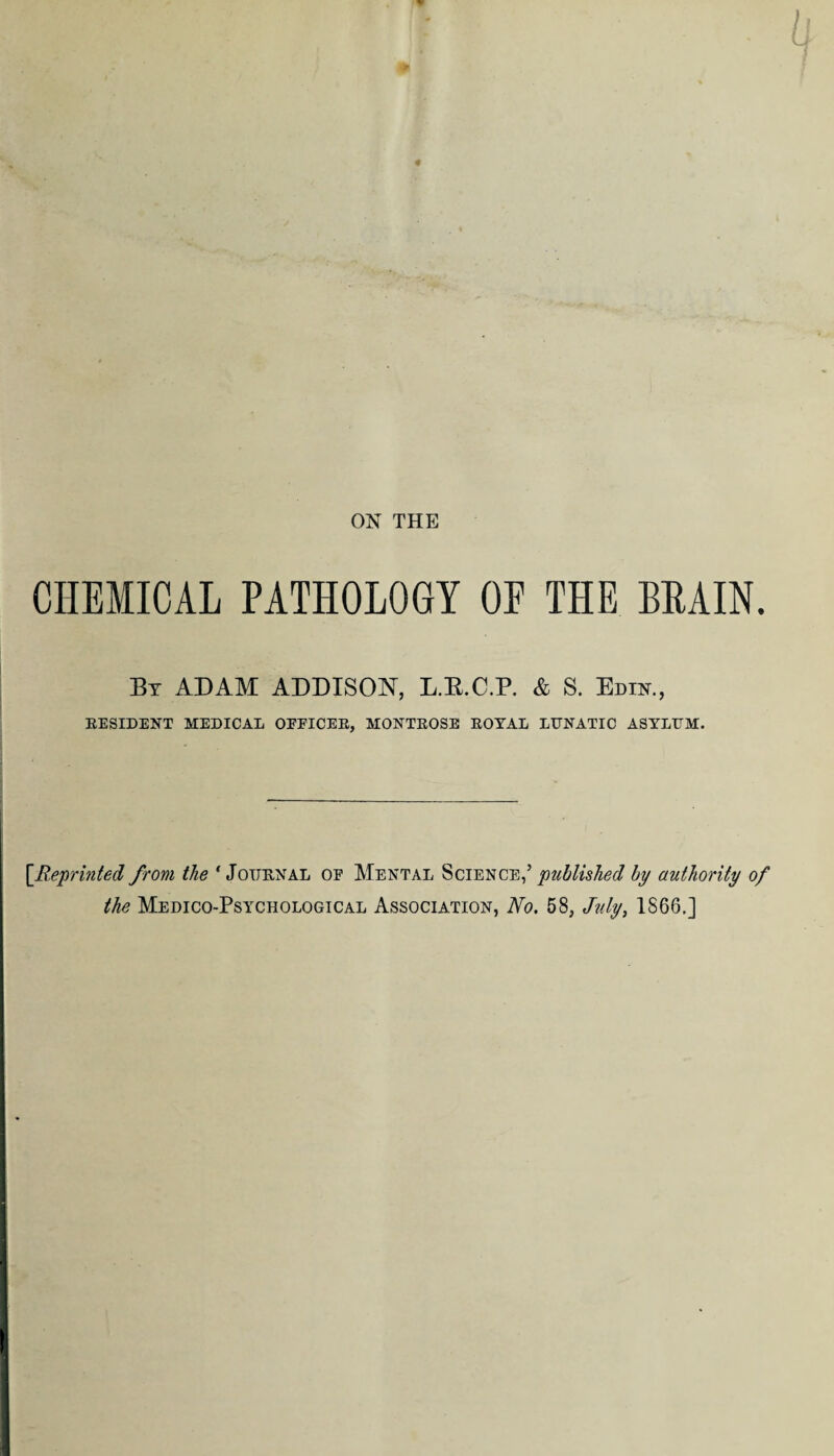 CHEMICAL PATHOLOGY OE THE BRAIN. By ADAM ADDISON, L.E.C.P. & S. Edik, RESIDENT MEDICAL OEEICER, MONTROSE ROYAL LUNATIC ASYLUM. [Reprinted from the ‘Journal of Mental Science,’ published by authority of the Medico-Psychological Association, No. 58, July, 1866.]