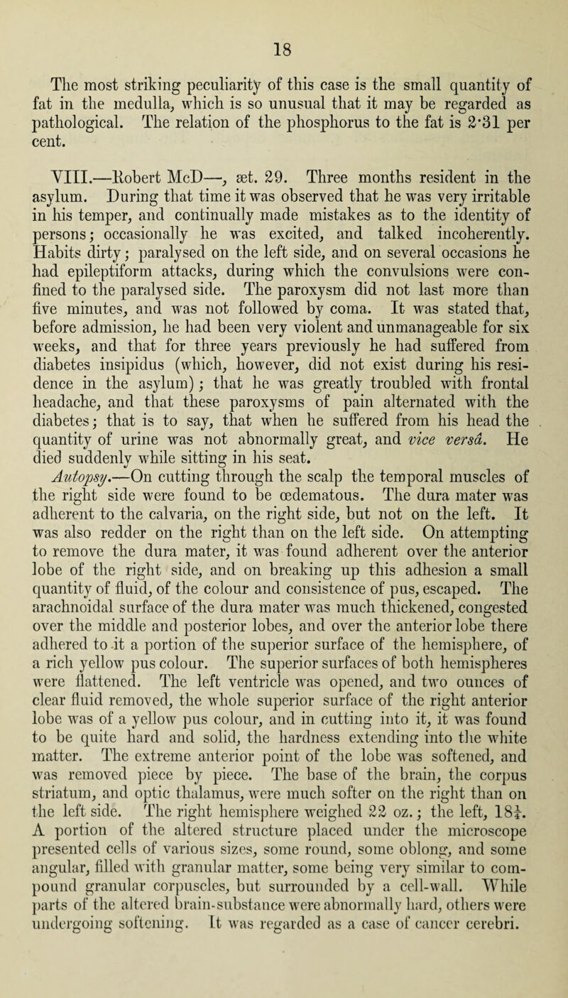 The most striking peculiarity of this case is the small quantity of fat in the medulla, which is so unusual that it may be regarded as pathological. The relation of the phosphorus to the fat is £’31 per cent. VIII.—Kobert McD—, set. 29. Three months resident in the asylum. During that time it was observed that he was very irritable in his temper, and continually made mistakes as to the identity of persons; occasionally he was excited, and talked incoherently. Habits dirty; paralysed on the left side, and on several occasions he had epileptiform attacks, during which the convulsions were con¬ fined to the paralysed side. The paroxysm did not last more than five minutes, and was not followed by coma. It was stated that, before admission, he had been very violent and unmanageable for six weeks, and that for three years previously he had suffered from diabetes insipidus (which, however, did not exist during his resi¬ dence in the asylum); that he was greatly troubled with frontal headache, and that these paroxysms of pain alternated with the diabetes; that is to say, that when he suffered from his head the quantity of urine was not abnormally great, and vice versa. He died suddenly while sitting in his seat. Autopsy.—On cutting through the scalp the temporal muscles of the right side were found to be oedematous. The dura mater was adherent to the calvaria, on the right side, but not on the left. It was also redder on the right than on the left side. On attempting to remove the dura mater, it was found adherent over the anterior lobe of the right side, and on breaking up this adhesion a small quantity of fluid, of the colour and consistence of pus, escaped. The arachnoidal surface of the dura mater was much thickened, congested over the middle and posterior lobes, and over the anterior lobe there adhered to it a portion of the superior surface of the hemisphere, of a rich yellow pus colour. The superior surfaces of both hemispheres were flattened. The left ventricle was opened, and two ounces of clear fluid removed, the whole superior surface of the right anterior lobe was of a yellow pus colour, and in cutting into it, it was found to be quite hard and solid, the hardness extending into the white matter. The extreme anterior point of the lobe was softened, and was removed piece by piece. The base of the brain, the corpus striatum, and optic thalamus, were much softer on the right than on the leftside. The right hemisphere weighed 22 oz.; the left, 18i. A portion of the altered structure placed under the microscope presented cells of various sizes, some round, some oblong, and some angular, filled with granular matter, some being very similar to com¬ pound granular corpuscles, but surrounded by a cell-wall. While parts of the altered brain-substance were abnormally hard, others were undergoing softening. It was regarded as a case of cancer cerebri.