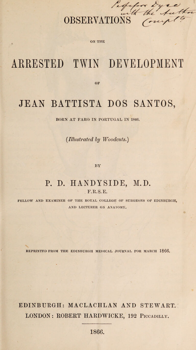 OBSERVATIONS ^ ON THE ARRESTED TWIN DEVELOPMENT OF JEAN BATTISTA DOS SANTOS, BORN AT FARO IN PORTUGAL IN 1846. [Illustrated by Woodcuts.) BY P. D. HANDYSIDE, M.D. F.R.S.E. FELLOW AND EXAMINER OF THE ROYAL COLLEGE OF SURGEONS OF EDINBURGH, AND LECTURER ON ANATOMY. REPRINTED FROM THE EDINBURGH MEDICAL JOURNAL FOR MARCH 1866. EDINBURGH: MACLACHLAN AND STEWART. LONDON : ROBERT HARDWICKE, 192 Piccadilly. 1866.