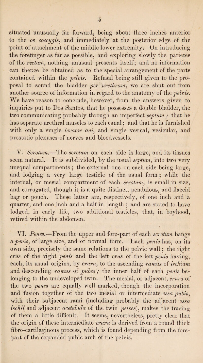 situated unusually far forward, being about three inches anterior to the os coccygis, and immediately at the posterior edge of the point of attachment of the middle lower extremity. On introducing the forefinger as far as possible, and exploring slowly the parietes of the rectum, nothing unusual presents itself 5 and no information can thence be obtained as to the special arrangement of the parts contained within the pelvis. Refusal being still given to the pro¬ posal to sound the bladder per urethram, we are shut out from another source of information in regard to the anatomy of the pelvis. We have reason to conclude, however, from the answers given to inquiries put to Dos Santos, that he possesses a double bladder, the two communicating probably through an imperfect septum • that he has separate urethral muscles to each canal; and that he is furnished with only a single levator ani, and single vesical, vesicular, and prostatic plexuses of nerves and bloodvessels. V. Scrotum.—The scrotum on each side is large, and its tissues seem natural. It is subdivided, by the usual septum, into two very unequal compartments 5 the external one on each side being large, and lodging a very large testicle of the usual form • while the internal, or mesial compartment of each scrotum, is small in size, and corrugated, though it is a quite distinct, pendulous, and flaccid bag or pouch. These latter are, respectively, of one inch and a quarter, and one inch and a half in length ; and are stated to have lodged, in early life, two additional testicles, that, in boyhood, retired within the abdomen. VI. Penes.—From the upper and fore-part of each scrotum hangs a penis, of large size, and of normal form. Each penis has, on its own side, precisely the same relations to the pelvic wall • the right crus of the right penis and the left crus of the left penis having, each, its usual origins, by crura, to the ascending ramus of ischium and descending ramus of pubes; the inner half of each penis be¬ longing to the undeveloped twin. The mesial, or adjacent, crura of the two penes are equally well marked, though the incorporation and fusion together of the two mesial or intermediate ossa pubis, with their subjacent rami (including probably the adjacent ossa ischii and adjacent acetabula of the twin pelves), makes the tracing of them a little difficult. It seems, nevertheless, pretty clear that the origin of these intermediate crura is derived from a round thick fibro-cartilaginous process, which is found depending from the fore¬ part of the expanded pubic arch of the pelvis.