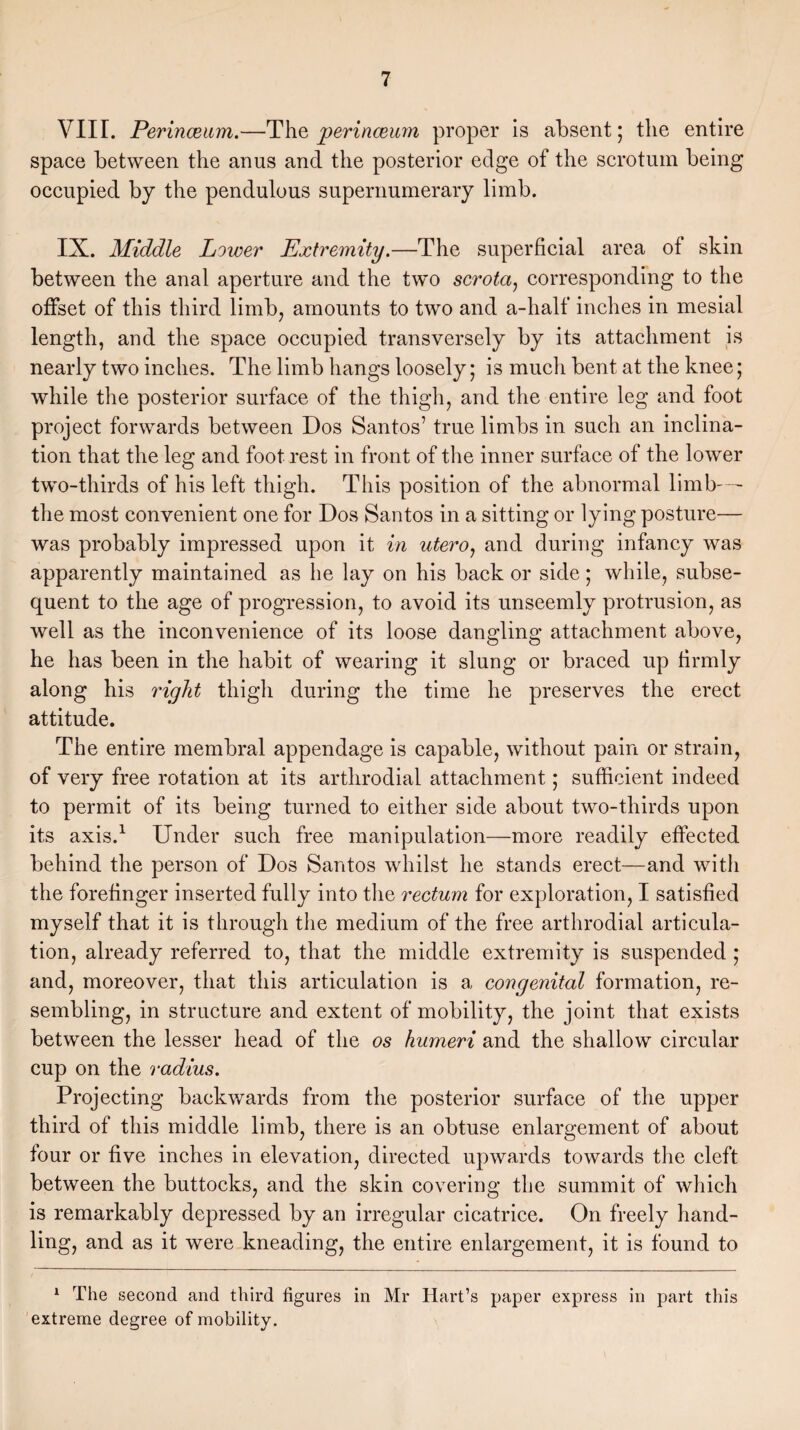 VIII. Perinceum.—The perinceum proper is absent; the entire space between the anus and the posterior edge of the scrotum being occupied by the pendulous supernumerary limb. IX. Middle Lower Extremity.—The superficial area of skin between the anal aperture and the two scrota, corresponding to the offset of this third limb, amounts to two and a-half inches in mesial length, and the space occupied transversely by its attachment is nearly two inches. The limb hangs loosely; is much bent at the knee; while the posterior surface of the thigh, and the entire leg and foot project forwards between Dos Santos’ true limbs in such an inclina¬ tion that the leg and foot rest in front of the inner surface of the lower two-thirds of his left thigh. This position of the abnormal limb—- the most convenient one for Dos Santos in a sitting or lying posture— was probably impressed upon it in utero, and during infancy was apparently maintained as he lay on his back or side; while, subse¬ quent to the age of progression, to avoid its unseemly protrusion, as well as the inconvenience of its loose dangling attachment above, he has been in the habit of wearing it slung or braced up firmly along his right thigh during the time he preserves the erect attitude. The entire membra! appendage is capable, without pain or strain, of very free rotation at its arthrodial attachment; sufficient indeed to permit of its being turned to either side about two-thirds upon its axis.1 Under such free manipulation—more readily effected behind the person of Dos Santos whilst he stands erect—and with the forefinger inserted fully into the rectum for exploration, I satisfied myself that it is through the medium of the free arthrodial articula¬ tion, already referred to, that the middle extremity is suspended ; and, moreover, that this articulation is a congenital formation, re¬ sembling, in structure and extent of mobility, the joint that exists between the lesser head of the os humeri and the shallow circular cup on the radius. Projecting backwards from the posterior surface of the upper third of this middle limb, there is an obtuse enlargement of about four or five inches in elevation, directed upwards towards the cleft between the buttocks, and the skin covering the summit of which is remarkably depressed by an irregular cicatrice. On freely hand¬ ling, and as it were kneading, the entire enlargement, it is found to 1 The second and third figures in Mr Hart’s paper express in part this extreme degree of mobility.