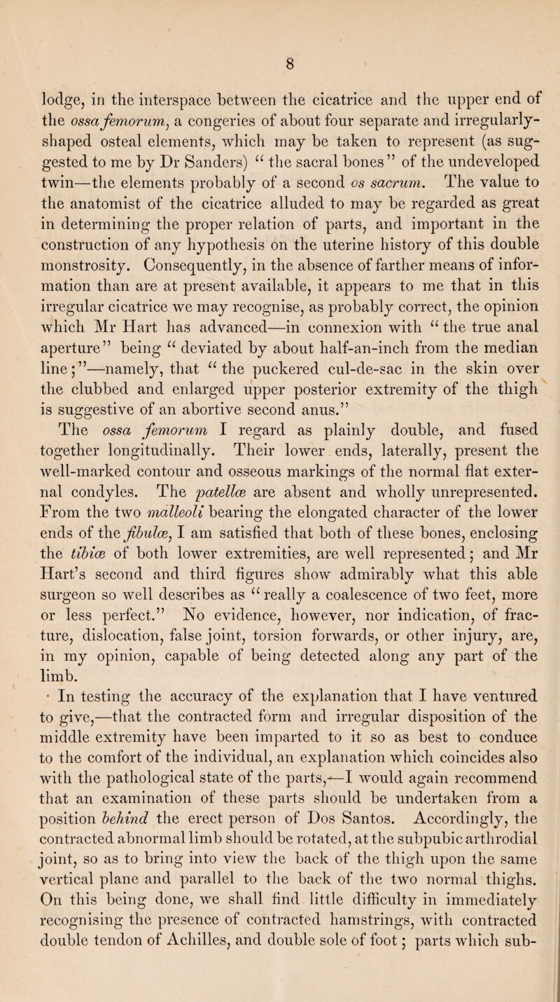 lodge, in the interspace between the cicatrice and the upper end of the ossa femorum) a congeries of about four separate and irregularly- shaped osteal elements, which may be taken to represent (as sug¬ gested to me by Dr Sanders) u the sacral bones” of the undeveloped twin—the elements probably of a second os sacrum. The value to the anatomist of the cicatrice alluded to may be regarded as great in determining the proper relation of parts, and important in the construction of any hypothesis on the uterine history of this double monstrosity. Consequently, in the absence of farther means of infor¬ mation than are at present available, it appears to me that in this irregular cicatrice we may recognise, as probably correct, the opinion which Mr Hart has advanced—in connexion with u the true anal aperture” being u deviated by about half-an-inch from the median line;”—namely, that u the puckered cul-de-sac in the skin over the clubbed and enlarged upper posterior extremity of the thigh is suggestive of an abortive second anus.” The ossa femorum I regard as plainly double, and fused together longitudinally. Their lower ends, laterally, present the well-marked contour and osseous markings of the normal flat exter¬ nal condyles. The 'patellae are absent and wholly unrepresented. From the two malleoli boxing the elongated character of the lower ends of the jibulce, I am satisfied that both of these bones, enclosing the tibiae of both lower extremities, are well represented; and Mr Hart’s second and third figures show admirably what this able surgeon so well describes as u really a coalescence of two feet, more or less perfect.” No evidence, however, nor indication, of frac¬ ture, dislocation, false joint, torsion forwards, or other injury, are, in my opinion, capable of being detected along any part of the limb. * In testing the accuracy of the explanation that I have ventured to give,—that the contracted form and irregular disposition of the middle extremity have been imparted to it so as best to conduce to the comfort of the individual, an explanation which coincides also with the pathological state of the parts,would again recommend that an examination of these parts should be undertaken from a position behind the erect person of Dos Santos. Accordingly, the contracted abnormal limb should be rotated, at the subpubic arthrodial joint, so as to bring into view the back of the thigh upon the same vertical plane and parallel to the back of the two normal thighs. On this being done, we shall find little difficulty in immediately recognising the presence of contracted hamstrings, with contracted double tendon of Achilles, and double sole of foot; parts which sub-