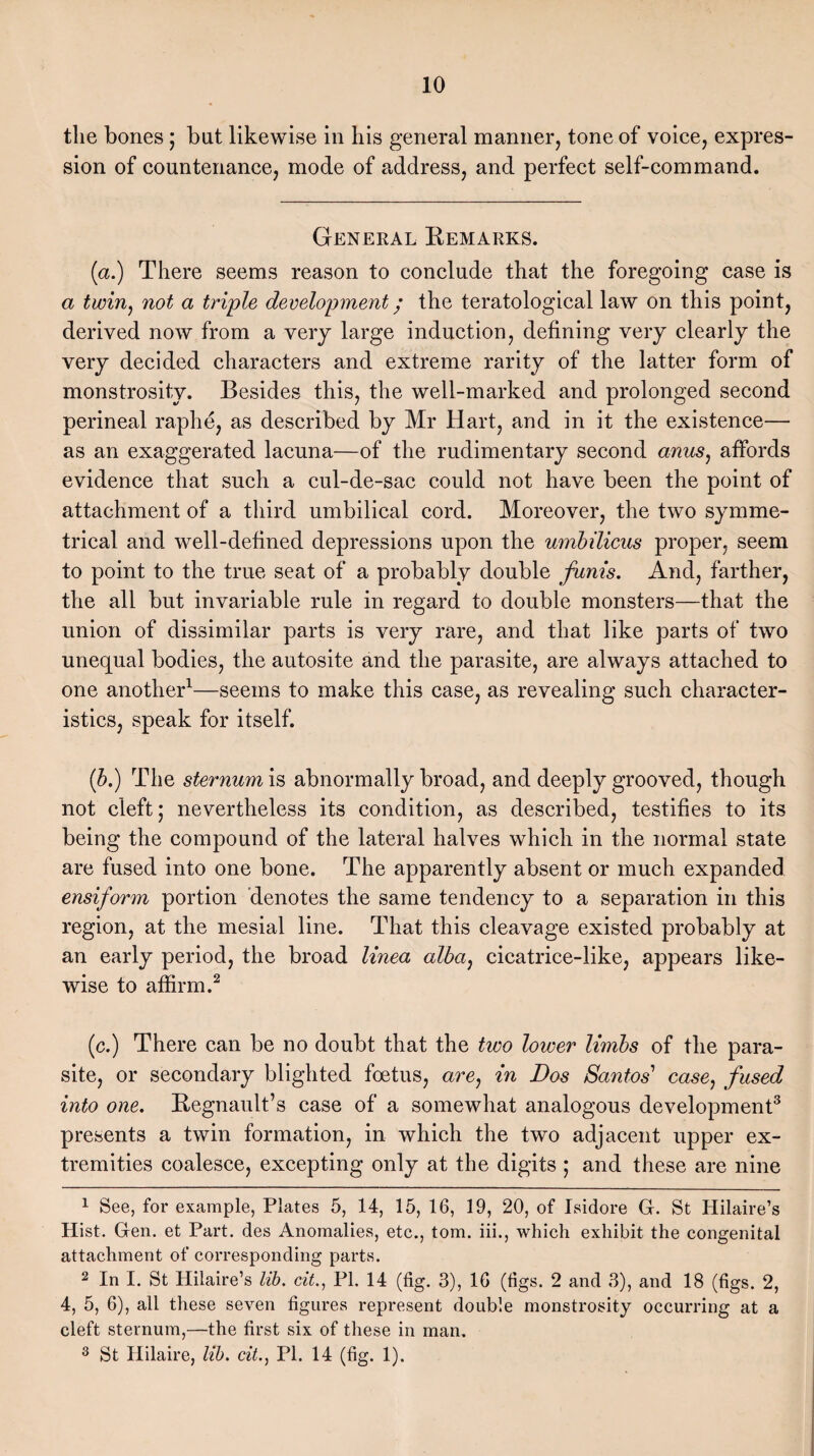 the bones; but likewise in his general manner, tone of voice, expres¬ sion of countenance, mode of address, and perfect self-command. General Remarks. (a.) There seems reason to conclude that the foregoing case is a twin, not a triple development • the teratological law on this point, derived now from a very large induction, defining very clearly the very decided characters and extreme rarity of the latter form of monstrosity. Besides this, the well-marked and prolonged second perineal raphe, as described by Mr Hart, and in it the existence— as an exaggerated lacuna—of the rudimentary second anus, affords evidence that such a cul-de-sac could not have been the point of attachment of a third umbilical cord. Moreover, the two symme¬ trical and well-defined depressions upon the umbilicus proper, seem to point to the true seat of a probably double funis. And, farther, the all but invariable rule in regard to double monsters—that the union of dissimilar parts is very rare, and that like parts of two unequal bodies, the autosite and the parasite, are always attached to one another1—seems to make this case, as revealing such character¬ istics, speak for itself. if.) The sternum is abnormally broad, and deeply grooved, though not cleft; nevertheless its condition, as described, testifies to its being the compound of the lateral halves which in the normal state are fused into one bone. The apparently absent or much expanded ensiform portion denotes the same tendency to a separation in this region, at the mesial line. That this cleavage existed probably at an early period, the broad linea alba, cicatrice-like, appears like¬ wise to affirm.2 (c.) There can be no doubt that the two lower limbs of the para¬ site, or secondary blighted foetus, are) in Dos Santos’ case, fused into one. Regnault’s case of a somewhat analogous development3 presents a twin formation, in which the two adjacent upper ex¬ tremities coalesce, excepting only at the digits ; and these are nine 1 See, for example, Plates 5, 14, 15, 16, 19, 20, of Isidore G. St Hilaire’s Hist. Gen. et Part, des Anomalies, etc., tom. iii., which exhibit the congenital attachment of corresponding parts. 2 In I. St Hilaire’s lib. cit., PI. 14 (fig. 3), 16 (figs. 2 and 3), and 18 (figs. 2, 4, 5, 6), all these seven figures represent double monstrosity occurring at a cleft sternum,—the first six of these in man. 3 St Hilaire, lib. cit., PI. 14 (fig. 1).