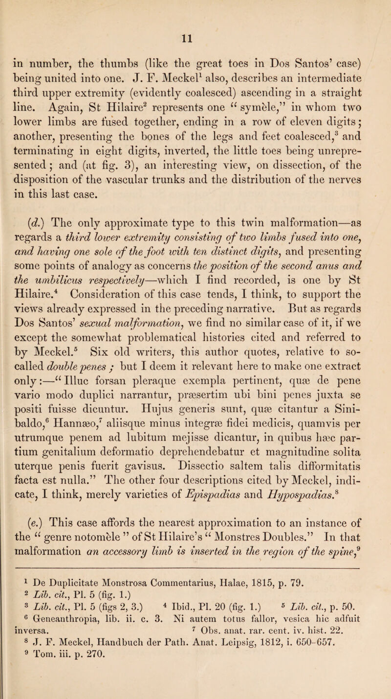 in number, the thumbs (like the great toes in Dos Santos’ case) being united into one. J. F. Meckel1 also, describes an intermediate third upper extremity (evidently coalesced) ascending in a straight line. Again, St Hilaire2 represents one u symele,” in whom two lower limbs are fused together, ending in a row of eleven digits; another, presenting the bones of the legs and feet coalesced,3 and terminating in eight digits, inverted, the little toes being unrepre¬ sented ; and (at fig. 3), an interesting view, on dissection, of the disposition of the vascular trunks and the distribution of the nerves in this last case. (d.) The only approximate type to this twin malformation—as regards a third lower extremity consisting of two limbs fused into one, and having one sole of the foot with ten distinct digits, and presenting some points of analogy as concerns the position of the second anus and the umbilicus respectively—which I find recorded, is one by St Hilaire.4 Consideration of this case tends, I think, to support the views already expressed in the preceding narrative. But as regards Dos Santos’ sexual malformation, we find no similar case of it, if we except the somewhat problematical histories cited and referred to by Meckel.5 Six old writers, this author quotes, relative to so- called double penes ; but I deem it relevant here to make one extract only:—u Illuc forsan pleraque exempla pertinent, quae de pene vario modo duplici narrantur, prtesertim ubi bini penes juxta se positi fuisse dicuntur. Hujus generis sunt, qute citantur a Sini- baldo,6 Hannseo,7 aliisque minus integrse fidei medicis, quamvis per utrumque penem ad lubitum mejisse dicantur, in quibus ha3c par- tium genitalium deformatio deprehendebatur et magnitudine solita uterque penis fuerit gavisus. Dissectio saltern tabs difformitatis facta est nulla.” The other four descriptions cited by Meckel, indi¬ cate, I think, merely varieties of Epispadias and Hypospadias.8 9 (e.) This case affords the nearest approximation to an instance of the u genre notomele ” of St Hilaire’s u Monstres Doubles.” In that malformation an accessory limb is inserted in the region of the spine f 1 De Duplicitate Monstrosa Commentarius, Halae, 1815, p. 79. 2 Lib. cit., PI. 5 (fig. 1.) 3 Lib. cit., PI. 5 (figs 2, 3.) 4 Ibid., PI. 20 (fig. 1.) * Lib. cit., p. 50. 6 Gfeneanthropia, lib. ii. c. 3. Ni autem totus fallor, vesica hie adfuit inversa. 7 Obs. anat. rar. cent. iv. hist. 22. 8 J. F. Meckel, Handbuch der Path. Anat. Leipsig, 1812, i. 650-657. 9 Tom. iii. p. 270.