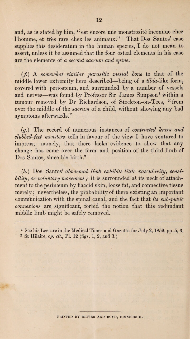 and, as is stated by him, aest encore une monstrosity inconnue cliez l’homme, et trks rare chez les animaux.” That Dos Santos’ case supplies this desideratum in the human species, I do not mean to assert, unless it be assumed that the four osteal elements in his case are the elements of a second sacrum and spine. (f) A somewhat similar parasitic mesial hone to that of the middle lower extremity here described—being of a tibia-X\\.Q form, covered with periosteum, and surrounded by a number of vessels and nerves—was found by Professor Sir James Simpson1 within a tumour removed by Dr Richardson, of Stockton-on-Tees, u from over the middle of the sacrum of a child, without showing any bad symptoms afterwards.” (g.) The record of numerous instances of contracted knees and clubbed-feet monsters tells in favour of the view I have ventured to impress,—namely, that there lacks evidence to show that any change has come over the form and position of the third limb of Dos Santos, since his birth.2 (h.) Dos Santos’ abnormal limb exhibits little vascularity, sensi¬ bility, or voluntary movement; it is surrounded at its neck of attach¬ ment to the perinamm by flaccid skin, loose fat, and connective tissue merely; nevertheless, the probability of there existing an important communication with the spinal canal, and the fact that its sub-pubic connexions are significant, forbid the notion that this redundant middle limb might be safely removed. 1 See his Lecture in the Medical Times and Gazette for July 2, 1859, pp. 5, 6. 2 St Hilaire, op. cit., PI. 12 (figs. 1, 2, and 3.) PRINTED BY OLIVER AND BOYD, EDINBURGH.