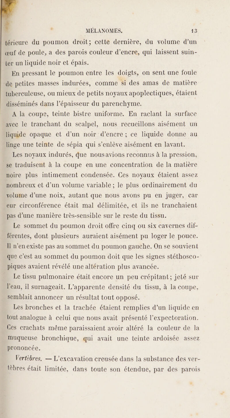 térieure du poumon droit; cette dernière, du volume d’un œuf de poule, a des parois couleur d’encre, qui laissent suin¬ ter un liquide noir et épais. En pressant le poumon entre les doigts, on sent une foule de petites masses indurées, comme si des amas de matière tuberculeuse, ou mieux de petits noyaux apoplectiques, étaient disséminés dans l’épaisseur du parenchyme. A la coupe, teinte bistre uniforme. En raclant la surface avec le tranchant du scalpel, nous recueillons aisément un liquide opaque et d’un noir d’encre ; ce liquide donne au linge une teinte de sépia qui s’enlève aisément en lavant. Les noyaux indurés, que nous avions reconnus h la pression, se traduisent à la coupe en une concentration de la matière noire plus intimement condensée. Ces noyaux étaient assez nombreux et d’un volume variable ; le plus ordinairement du volume d’une noix, autant que nous avons pu en juger, car eur circonférence était mal délimitée, et ils ne tranchaient pas d’une manière très-sensible sur le reste du tissu. Le sommet du poumon droit offre cinq ou six cavernes dif¬ férentes, dont plusieurs auraient aisément pu loger le pouce. Il n’en existe pas au sommet du poumon gauche. On se souvient que c’est au sommet du poumon doit que les signes stéthosco¬ piques avaient révélé une altération plus avancée. Le tissu pulmonaire était encore un peu crépitant; jeté sur l'eau, il surnageait. L’apparente densité du tissu, à la coupe, semblait annoncer un résultat tout opposé. Les bronches et la trachée étaient remplies d’un liquide en tout analogue à celui que nous avait présenté l’expectoration. Ces crachats même paraissaient avoir altéré la couleur de la muqueuse bronchique, qui avait une teinte ardoisée assez prononcée. Vertèbres. — L’excavation creusée dans la substance des ver¬ tèbres était limitée, dans toute son étendue, par des parois