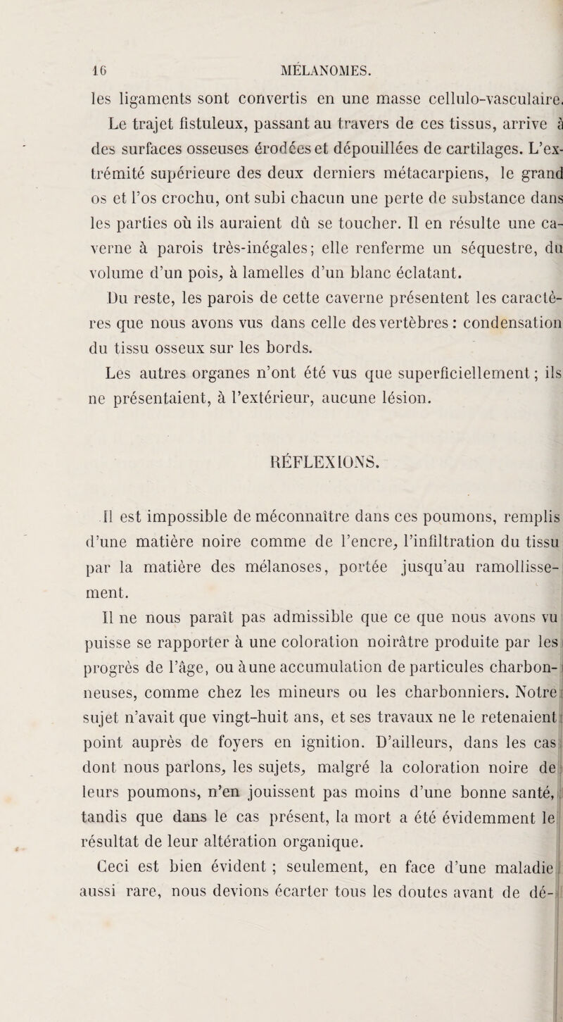 les ligaments sont convertis en une masse cellulo-vasculaire. Le trajet fistuleux, passant au travers de ces tissus, arrive à des surfaces osseuses érodées et dépouillées de cartilages. L’ex¬ trémité supérieure des deux derniers métacarpiens, le grand os et l’os crochu, ont subi chacun une perte de substance dans les parties où ils auraient dû se toucher. Il en résulte une ca¬ verne à parois très-inégales; elle renferme un séquestre, du volume d’un pois, à lamelles d’un blanc éclatant. Du reste, les parois de cette caverne présentent les caractè¬ res que nous avons vus dans celle des vertèbres : condensation du tissu osseux sur les bords. Les autres organes n’ont été vus que superficiellement ; ils ne présentaient, à l’extérieur, aucune lésion. RÉFLEXIONS. .11 est impossible de méconnaître dans ces poumons, remplis d’une matière noire comme de l’encre, l’infiltration du tissu par la matière des mélanoses, portée jusqu’au ramollisse¬ ment. Il ne nous paraît pas admissible que ce que nous avons vu puisse se rapporter à une coloration noirâtre produite par les progrès de l’âge, ou aune accumulation de particules charbon- i neuses, comme chez les mineurs ou les charbonniers. Notre sujet n’avait que vingt-huit ans, et ses travaux ne le retenaient point auprès de foyers en ignition. D’ailleurs, dans les cas dont nous parlons, les sujets, malgré la coloration noire de leurs poumons, n’en jouissent pas moins d’une bonne santé, : tandis que dans le cas présent, la mort a été évidemment le résultat de leur altération organique. Ceci est bien évident ; seulement, en face d’une maladie aussi rare, nous devions écarter tous les doutes avant de dé-