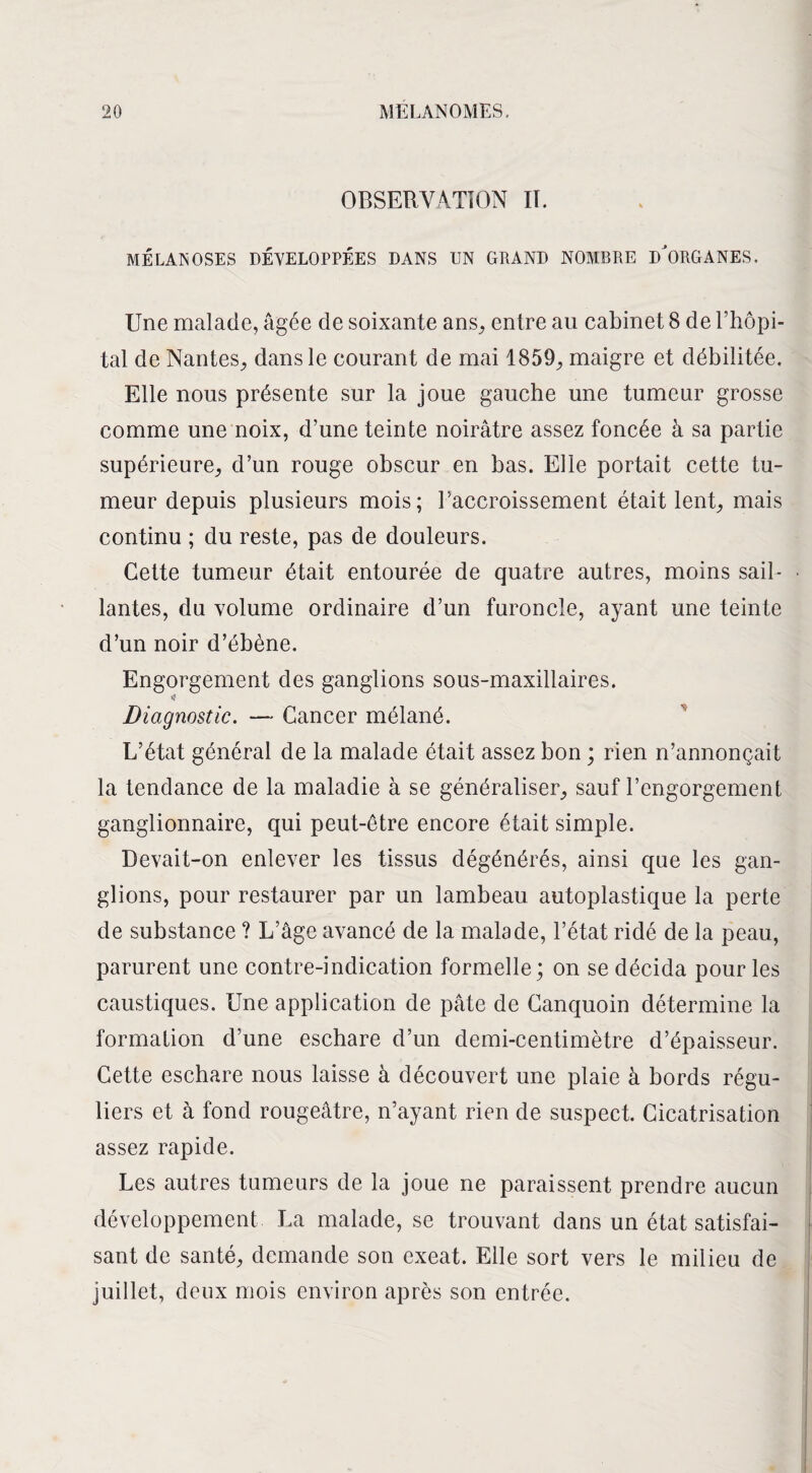 OBSERVATION II. ME LAN OSES DÉVELOPPÉES DANS UN GRAND NOMBRE DÔ)RGANES. Une malade, âgée de soixante ans, entre au cabinet 8 de l’hôpi¬ tal de Nantes, dans le courant de mai 1859, maigre et débilitée. Elle nous présente sur la joue gauche une tumeur grosse comme une noix, d’une teinte noirâtre assez foncée à sa partie supérieure, d’un rouge obscur en bas. Elle portait cette tu¬ meur depuis plusieurs mois; l’accroissement était lent, mais continu ; du reste, pas de douleurs. Cette tumeur était entourée de quatre autres, moins sail¬ lantes, du volume ordinaire d’un furoncle, ayant une teinte d’un noir d’ébène. Engorgement des ganglions sous-maxillaires. $ Diagnostic. — Cancer mélané. L’état général de la malade était assez bon ; rien n’annonçait la tendance de la maladie à se généraliser, sauf l’engorgement ganglionnaire, qui peut-être encore était simple. Devait-on enlever les tissus dégénérés, ainsi que les gan¬ glions, pour restaurer par un lambeau autoplastique la perte de substance ? L’âge avancé de la malade, l’état ridé de la peau, parurent une contre-indication formelle; on se décida pour les caustiques. Une application de pâte de Canquoin détermine la formation d’une eschare d’un demi-centimètre d’épaisseur. Cette eschare nous laisse à découvert une plaie à bords régu¬ liers et à fond rougeâtre, n’ayant rien de suspect. Cicatrisation assez rapide. Les autres tumeurs de la joue ne paraissent prendre aucun développement La malade, se trouvant dans un état satisfai¬ sant de santé, demande son exeat. Elle sort vers le milieu de juillet, deux mois environ après son entrée.