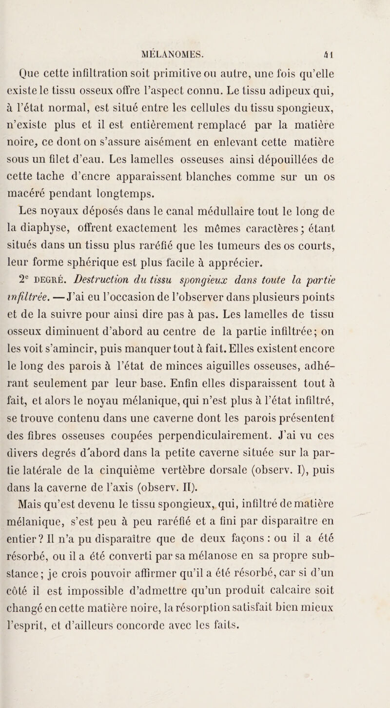 Que cette infiltration soit primitive ou autre, une fois qu’elle existe le tissu osseux offre l’aspect connu. Le tissu adipeux qui, à l’état normal, est situé entre les cellules du tissu spongieux, n’existe plus et il est entièrement remplacé par la matière noire, ce dont on s’assure aisément en enlevant cette matière sous un filet d’eau. Les lamelles osseuses ainsi dépouillées de cette tache d’encre apparaissent blanches comme sur un os macéré pendant longtemps. Les noyaux déposés dans le canal médullaire tout le long de la diaphyse, offrent exactement les mômes caractères; étant situés dans un tissu plus raréfié que les tumeurs des os courts, leur forme sphérique est plus facile à apprécier. 2e degré. Destruction du tissu spongieux dans toute la partie infiltrée. —J’ai eu l’occasion de l’observer dans plusieurs points et de la suivre pour ainsi dire pas à pas. Les lamelles de tissu osseux diminuent d’abord au centre de la partie infiltrée; on les voit s’amincir, puis manquer tout à fait. Elles existent encore le long des parois à l’état de minces aiguilles osseuses, adhé¬ rant seulement par leur base. Enfin elles disparaissent tout à fait, et alors le noyau mélanique, qui n’est plus à l’état infiltré, se trouve contenu dans une caverne dont les parois présentent des fibres osseuses coupées perpendiculairement. J’ai vu ces divers degrés d'abord dans la petite caverne située sur la par¬ tie latérale de la cinquième vertèbre dorsale (observ. I), puis dans la caverne de l’axis (observ. II). Mais qu’est devenu le tissu spongieux, qui, infiltré de matière mélanique, s’est peu à peu raréfié et a fini par disparaître en entier? Il n’a pu disparaître que de deux façons : ou il a été résorbé, ou il a été converti par sa mélanose en sa propre sub¬ stance; je crois pouvoir affirmer qu’il a été résorbé, car si d’un côté il est impossible d’admettre qu’un produit calcaire soit changé en cette matière noire, la résorption satisfait bien mieux l’esprit, et d’ailleurs concorde avec les faits.