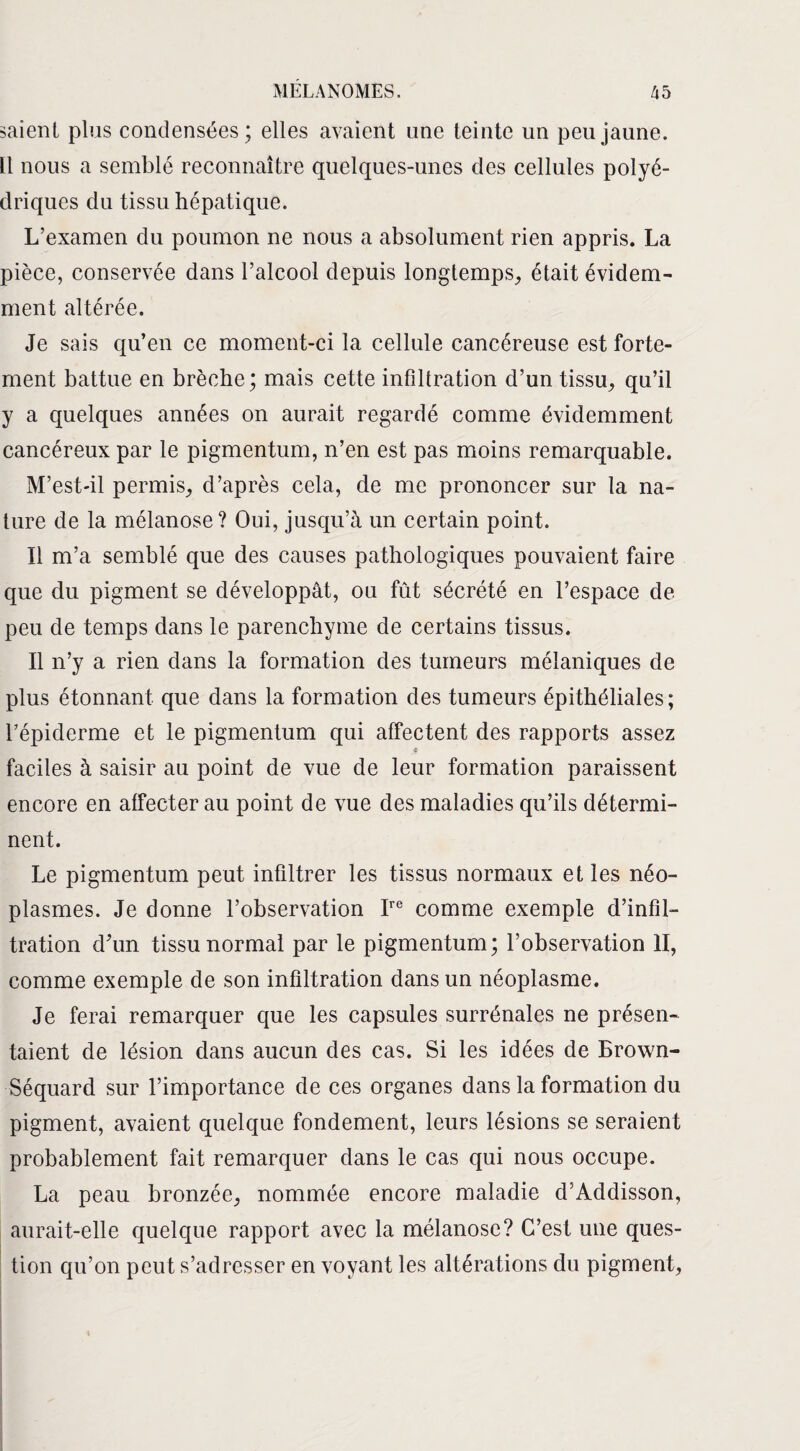 saient plus condensées; elles avaient une teinte un peu jaune. Il nous a semblé reconnaître quelques-unes des cellules polyé¬ driques du tissu hépatique. L’examen du poumon ne nous a absolument rien appris. La pièce, conservée dans l’alcool depuis longtemps, était évidem¬ ment altérée. Je sais qu’en ce moment-ci la cellule cancéreuse est forte¬ ment battue en brèche; mais cette infiltration d’un tissu, qu’il y a quelques années on aurait regardé comme évidemment cancéreux par le pigmentum, n’en est pas moins remarquable. M’est-il permis, d’après cela, de me prononcer sur la na¬ ture de la mélanose? Oui, jusqu’à un certain point. Il m’a semblé que des causes pathologiques pouvaient faire que du pigment se développât, ou fût sécrété en l’espace de peu de temps dans le parenchyme de certains tissus. Il n’y a rien dans la formation des tumeurs mélaniques de plus étonnant que dans la formation des tumeurs épithéliales; l’épiderme et le pigmentum qui affectent des rapports assez s faciles à saisir au point de vue de leur formation paraissent encore en affecter au point de vue des maladies qu’ils détermi¬ nent. Le pigmentum peut infiltrer les tissus normaux et les néo¬ plasmes. Je donne l’observation Ire comme exemple d’infil¬ tration d’un tissu normal par le pigmentum; l’observation II, comme exemple de son infiltration dans un néoplasme. Je ferai remarquer que les capsules surrénales ne présen¬ taient de lésion dans aucun des cas. Si les idées de Brown- Séquard sur l’importance de ces organes dans la formation du pigment, avaient quelque fondement, leurs lésions se seraient probablement fait remarquer dans le cas qui nous occupe. La peau bronzée, nommée encore maladie d’Addisson, aurait-elle quelque rapport avec la mélanose? C’est une ques¬ tion qu’on peut s’adresser en voyant les altérations du pigment,