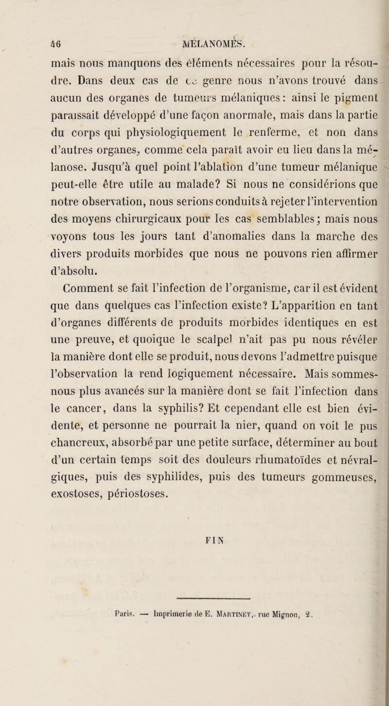 mais nous manquons des éléments nécessaires pour la résou¬ dre. Dans deux cas de co genre nous n’avons trouvé dans aucun des organes de tumeurs mélaniques : ainsi le pigment paraissait développé d’une façon anormale, mais dans la partie du corps qui physiologiquement le renferme, et non dans d’autres organes^ comme cela paraît avoir eu lieu dans la mé- lanose. Jusqu’à quel point l’ablation d’une tumeur mélanique peut-elle être utile au malade? Si nous ne considérions que notre observation, nous serions conduits à rejeter l’intervention des moyens chirurgicaux pour les cas semblables ; mais nous voyons tous les jours tant d’anomalies dans la marche des divers produits morbides que nous ne pouvons rien affirmer d’absolu. Comment se fait l’infection de l’organisme, car il est évident que dans quelques cas l’infection existe? L’apparition en tant d’organes différents de produits morbides identiques en est une preuve, et quoique le scalpel n’ait pas pu nous révéler la manière dont elle se produit, nous devons l’admettre puisque l’observation la rend logiquement nécessaire. Mais sommes- nous plus avancés sur la manière dont se fait l’infection dans le cancer, dans la syphilis? Et cependant elle est bien évi¬ dente, et personne ne pourrait la nier, quand on voit le pus chancreux, absorbé par une petite surface, déterminer au bout d’un certain temps soit des douleurs rhumatoïdes et névral¬ giques, puis des syphilides, puis des tumeurs gommeuses, exostoses, périostoses. FIN